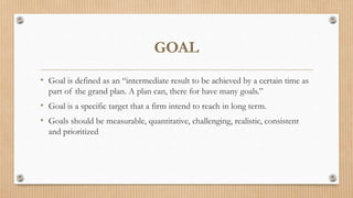 GOAL
• Goal is defined as an “intermediate result to be achieved by a certain time as
part of the grand plan. A plan can, there for have many goals.”
• Goal is a specific target that a firm intend to reach in long term.
• Goals should be measurable, quantitative, challenging, realistic, consistent
and prioritized
 