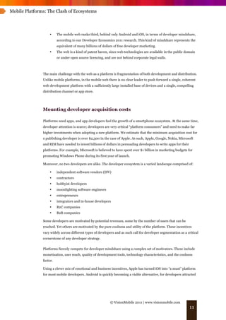 Mobile Platforms: The Clash of Ecosystems




                   •     The mobile web ranks third, behind only Android and iOS, in terms of developer mindshare,
                         according to our Developer Economics 2011 research. This kind of mindshare represents the
                         equivalent of many billions of dollars of free developer marketing.
                   •     The web is a kind of patent haven, since web technologies are available in the public domain
                         or under open source licencing, and are not behind corporate legal walls.



               The main challenge with the web as a platform is fragmentation of both development and distribution.
               Unlike mobile platforms, in the mobile web there is no clear leader to push forward a single, coherent
               web development platform with a sufficiently large installed base of devices and a single, compelling
               distribution channel or app store.




               Mounting developer acquisition costs

               Platforms need apps, and app developers fuel the growth of a smartphone ecosystem. At the same time,
               developer attention is scarce; developers are very critical “platform consumers” and need to make far
               higher investments when adopting a new platform. We estimate that the minimum acquisition cost for
               a publishing developer is over $2,300 in the case of Apple. As such, Apple, Google, Nokia, Microsoft
               and RIM have needed to invest billions of dollars in persuading developers to write apps for their
               platforms. For example, Microsoft is believed to have spent over $1 billion in marketing budgets for
               promoting Windows Phone during its first year of launch.

               Moreover, no two developers are alike. The developer ecosystem is a varied landscape comprised of:

                   •     independent software vendors (ISV)
                   •     contractors
                   •     hobbyist developers
                   •     moonlighting software engineers
                   •     entrepreneurs
                   •     integrators and in-house developers
                   •     B2C companies
                   •     B2B companies

               Some developers are motivated by potential revenues, some by the number of users that can be
               reached. Yet others are motivated by the pure coolness and utility of the platform. These incentives
               vary widely across different types of developers and as such call for developer segmentation as a critical
               cornerstone of any developer strategy.


               Platforms fiercely compete for developer mindshare using a complex set of motivators. These include
               monetisation, user reach, quality of development tools, technology characteristics, and the coolness
               factor.

               Using a clever mix of emotional and business incentives, Apple has turned iOS into “a must” platform
               for most mobile developers. Android is quickly becoming a viable alternative, for developers attracted




                                                             © VisionMobile 2011 | www.visionmobile.com
                                                                                                                    11
 