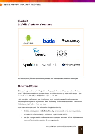 Mobile Platforms: The Clash of Ecosystems




               Chapter B
               Mobile platform shootout




               For details on the platform versions being reviewed, see the appendix at the end of this chapter.




               History and Origins

               There are two generations of mobile platforms: “legacy” platforms and “next-generation” platforms.
               Legacy platforms originate from products built to the requirements of the 2000-2009 decade. These
               include Symbian, BlackBerry OS, BREW and Windows Mobile.

               Next-generation platforms are heavily influenced by the groundbreaking iOS platform, and are
               designed ground-up for the requirements of the Internet age and developer economics. These include
               Android, webOS, Windows Phone and Bada.

               None of the legacy platforms have managed to compete successfully:

                   •    Symbian is being phased out by Nokia following an unsuccessful open-source experiment.

                   •    RIM plans to replace BlackBerry OS with the QNX operating system.

                   •    BREW is failing to achieve traction with either developers or handset makers, beyond a small
                        number of device models aimed at developing markets.



                                                            © VisionMobile 2011 | www.visionmobile.com
                                                                                                                   14
 