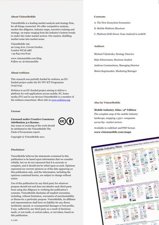 Mobile Platforms: The Clash of Ecosystems

  About VisionMobile                                                           Contents

  VisionMobile is a leading market analysis and strategy firm,                 A. The New Ecosystem Economics
                     .Cover page
  for all things connected. We offer competitive analysis,
  market due diligence, industry maps, executive training and                  B. Mobile Platform Shootout
  strategy, on topics ranging from the industry's hottest trends
                                                                               C. Platform Drill-Down: from Android to webOS
  to under-the-radar market sectors. Our mantra: distilling
  market noise into market sense.

  VisionMobile Ltd.
  90 Long Acre, Covent Garden,                                                 Authors
  London WC2E 9RZ
  +44 845 003 8742                                                             Michael Vakulenko, Strategy Director
  www.visionmobile.com/blog
                                                                               Stijn Schuermans, Business Analyst
  Follow us: @visionmobile
                                                                               Andreas Constantinou, Managing Director

                                                                               Matos Kapetanakis, Marketing Manager
  About webinos

  This research was partially funded by webinos, an EU-
  funded project under the EU FP7 ICT Programme
  (#257103).

  Webinos is an EU-funded project aiming to deliver a
  platform for web applications across mobile, PC, home
  media (TV) and in-car devices.VisionMobile is a member of
  the webinos consortium. More info at www.webinos.org
                                                                               Also by VisionMobile


                                                                               Mobile Industry Atlas | 4th Edition
  License
                                                                               The complete map of the mobile industry

  Licensed under Creative Commons                                              landscape, mapping 1,350+ companies
  Attribution 3.0 license.                                                     across 85+ market sectors.
  Any reuse or remixing of the work should
  be attributed to the VisionMobile The                                        Available in wallchart and PDF format.
  Clash of Ecosystems report.                                                  www.visionmobile.com/maps

  Copyright © VisionMobile 2011




  Disclaimer

  VisionMobile believes the statements contained in this
  publication to be based upon information that we consider
  reliable, but we do not represent that it is accurate or
  complete, and it should not be relied upon as such. Opinions
  expressed are current opinions as of the date appearing on
  this publication only, and the information, including the
  opinions contained herein, are subject to change without
  notice.

  Use of this publication by any third party for whatever
  purpose should not and does not absolve such third party
  from using due diligence in verifying the publication’s
  contents. VisionMobile disclaims all implied warranties,
  including, without limitation, warranties of merchantability
  or fitness for a particular purpose. VisionMobile, its affiliates
  and representatives shall have no liability for any direct,
  incidental, special, or consequential damages or lost profits,
  if any, suffered by any third party as a result of decisions
  made, or not made, or actions taken, or not taken, based on       © VisionMobile 2011 | www.visionmobile.com
  this publication.                                                                                                 2
  v.1.00
 