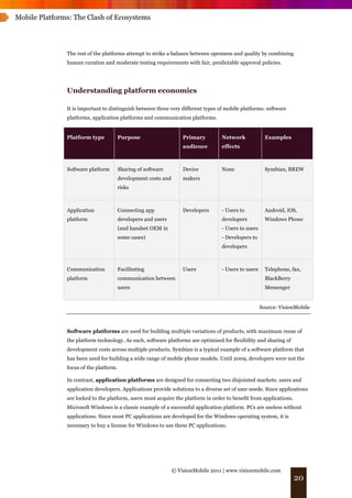 Mobile Platforms: The Clash of Ecosystems




               The rest of the platforms attempt to strike a balance between openness and quality by combining
               human curation and moderate testing requirements with fair, predictable approval policies.




               Understanding platform economics

               It is important to distinguish between three very different types of mobile platforms: software
               platforms, application platforms and communication platforms.


               Platform type            Purpose                     Primary        Network              Examples
                                                                    audience       effects



               Software platform        Sharing of software         Device         None                 Symbian, BREW
                                        development costs and       makers
                                        risks



               Application              Connecting app              Developers     - Users to           Android, iOS,
               platform                 developers and users                       developers           Windows Phone
                                        (and handset OEM in                        - Users to users
                                        some cases)                                - Developers to
                                                                                   developers



               Communication            Facilitating                Users          - Users to users     Telephone, fax,
               platform                 communication between                                           BlackBerry
                                        users                                                           Messenger


                                                                                                      Source: VisionMobile



               Software platforms are used for building multiple variations of products, with maximum reuse of
               the platform technology. As such, software platforms are optimised for flexibility and sharing of
               development costs across multiple products. Symbian is a typical example of a software platform that
               has been used for building a wide range of mobile phone models. Until 2009, developers were not the
               focus of the platform.

               In contrast, application platforms are designed for connecting two disjointed markets: users and
               application developers. Applications provide solutions to a diverse set of user needs. Since applications
               are locked to the platform, users must acquire the platform in order to benefit from applications.
               Microsoft Windows is a classic example of a successful application platform. PCs are useless without
               applications. Since most PC applications are developed for the Windows operating system, it is
               necessary to buy a license for Windows to use these PC applications.




                                                                © VisionMobile 2011 | www.visionmobile.com
                                                                                                                     20
 