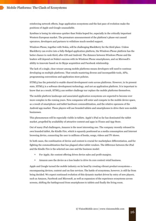 Mobile Platforms: The Clash of Ecosystems




               reinforcing network effects, huge application ecosystems and the fast pace of evolution make the
               positions of Apple and Google unassailable.

               Symbian is losing its relevance quicker than Nokia hoped for, especially in the critically important
               Western European market. The premature announcement of the platform’s phase-out caused
               operators, developers and partners to withdraw much-needed support.

               Windows Phone, together with Nokia, will be challenging BlackBerry for the third place. Unless
               BlackBerry can evolve into a fully-fledged application platform, the Windows Phone platform has the
               better chance to rank third, after iOS and Android. The distance between Windows Phone and the
               leaders will depend on Nokia’s success with its Windows Phone smartphones, and on Microsoft’s
               ability to innovate based on its Skype acquisition and Facebook relationship.

               The lack of a single, clear winner among mobile platforms means developers will need to continue
               developing on multiple platforms. That entails mastering diverse and incompatible tools, APIs,
               programming conventions and application store policies.

               HTML5 has the potential to enable shared development costs across platforms. However, in its present
               state, HTML5 is a software development technology, and not an application platform. It is important to
               know that as a result, HTML5 can neither challenge nor replace the mobile platforms themselves.

               The mobile platform landscape and associated application ecosystems are expected to become ever
               more complex in the coming years. New companies will enter and compete in the mobile device space,
               as a result of smartphone and tablet hardware commoditization, and the relative openness of the
               Android app market. These players will use branded tablets and smartphones to drive their non-mobile
               businesses.

               This phenomenon will be especially visible in tablets. Apple’s iPad so far has dominated the tablet
               market, propelled by availability of attractive content and apps in iTunes and App Store.

               Out of many iPad challengers, Amazon is the most interesting one. The company recently released its
               own branded tablet, the Kindle Fire, which is squarely positioned as a media consumption and Internet
               browsing device, connecting the user to millions of books, songs, videos and TV shows.

               In both cases, the combination of device and content is crucial for marketplace differentiation, and for
               fighting the commoditization that has plagued other tablet vendors. The difference between the iPad
               and the Kindle Fire is the selected use case and the business model:

                   •    For Apple, the content offering drives device sales and profit margins.

                   •    Amazon uses the device as a loss leader to drive its core content retail business.

               Apple and Google turned the mobile industry on its head by creating vibrant product ecosystems !
               encompassing devices, content and on-line services. The battle of ecosystems, however, is still far from
               being decided. We expect continued evolution of this dynamic market driven by entry of new players,
               such as Amazon, Facebook and Microsoft, as well as expansion of the experience ecosystems across
               screens, shifting the battleground from smartphones to tablets and finally the living room.




                                                             © VisionMobile 2011 | www.visionmobile.com
                                                                                                                  26
 