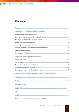 Mobile Platforms: The Clash of Ecosystems




               Contents


               Key	
  messages .................................................................................................................... 4	
  

               Chapter	
  A	
  The	
  New	
  Ecosystem	
  Economics .............................................................. 7	
  
               Smartphones	
  as	
  the	
  new	
  mainstream..................................................................................... 7	
  
               The	
  triumph	
  of	
  ecosystems	
  and	
  network	
  effects .................................................................... 8	
  
               App	
  stores	
  are	
  the	
  keys	
  to	
  ecosystem	
  control ........................................................................ 9	
  
               An	
  app	
  store	
  contender	
  emerges.......................................................................................... 10	
  
               Mounting	
  developer	
  acquisition	
  costs .................................................................................. 11	
  
               Software	
  players	
  put	
  mobile	
  operators	
  on	
  the	
  defensive ..................................................... 12	
  
               Two	
  horses	
  lead	
  the	
  race ...................................................................................................... 12	
  
               The	
  rising	
  star	
  of	
  HTML5........................................................................................................ 13	
  

               Chapter	
  B	
  	
  Mobile	
  platform	
  shootout..................................................................... 14	
  
               History	
  and	
  Origins ................................................................................................................ 14	
  
               Market	
  adoption ................................................................................................................... 16	
  
               The	
  islands	
  of	
  application	
  development................................................................................ 18	
  
               Understanding	
  platform	
  economics...................................................................................... 20	
  
               Developers	
  as	
  major	
  driver	
  for	
  platform	
  adoption ............................................................... 24	
  

               Chapter	
  C.	
  	
  Platform	
  drill-­down:	
  from	
  Android	
  to	
  webOS............................... 28	
  

               Android ............................................................................................................................ 28	
  

               Bada................................................................................................................................... 37	
  

               BlackBerry	
  OS ................................................................................................................ 41	
  

               BREW	
  MP ......................................................................................................................... 47	
  

               iOS ...................................................................................................................................... 50	
  

               webOS ............................................................................................................................... 61	
  

               Nokia:	
  the	
  story	
  of	
  Symbian,	
  MeeGo	
  and	
  Qt ......................................................... 65	
  



                                                                             © VisionMobile 2011 | www.visionmobile.com
                                                                                                                                                         3
 