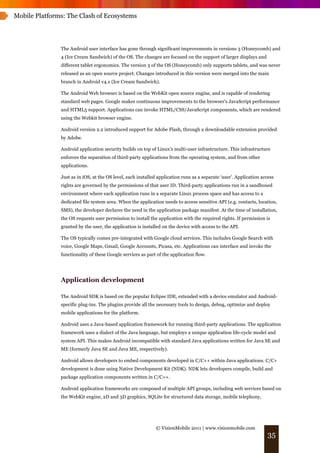 Mobile Platforms: The Clash of Ecosystems




               The Android user interface has gone through significant improvements in versions 3 (Honeycomb) and
               4 (Ice Cream Sandwich) of the OS. The changes are focused on the support of larger displays and
               different tablet ergonomics. The version 3 of the OS (Honeycomb) only supports tablets, and was never
               released as an open source project. Changes introduced in this version were merged into the main
               branch in Android v4.x (Ice Cream Sandwich).

               The Android Web browser is based on the WebKit open source engine, and is capable of rendering
               standard web pages. Google makes continuous improvements to the browser's JavaScript performance
               and HTML5 support. Applications can invoke HTML/CSS/JavaScript components, which are rendered
               using the Webkit browser engine.

               Android version 2.2 introduced support for Adobe Flash, through a downloadable extension provided
               by Adobe.

               Android application security builds on top of Linux’s multi-user infrastructure. This infrastructure
               enforces the separation of third-party applications from the operating system, and from other
               applications.

               Just as in iOS, at the OS level, each installed application runs as a separate ‘user’. Application access
               rights are governed by the permissions of that user ID. Third-party applications run in a sandboxed
               environment where each application runs in a separate Linux process space and has access to a
               dedicated file system area. When the application needs to access sensitive API (e.g. contacts, location,
               SMS), the developer declares the need in the application package manifest. At the time of installation,
               the OS requests user permission to install the application with the required rights. If permission is
               granted by the user, the application is installed on the device with access to the API.

               The OS typically comes pre-integrated with Google cloud services. This includes Google Search with
               voice, Google Maps, Gmail, Google Accounts, Picasa, etc. Applications can interface and invoke the
               functionality of these Google services as part of the application flow.




               Application development

               The Android SDK is based on the popular Eclipse IDE, extended with a device emulator and Android-
               specific plug-ins. The plugins provide all the necessary tools to design, debug, optimize and deploy
               mobile applications for the platform.

               Android uses a Java-based application framework for running third-party applications. The application
               framework uses a dialect of the Java language, but employs a unique application life-cycle model and
               system API. This makes Android incompatible with standard Java applications written for Java SE and
               ME (formerly Java SE and Java ME, respectively).

               Android allows developers to embed components developed in C/C++ within Java applications. C/C+
               development is done using Native Development Kit (NDK). NDK lets developers compile, build and
               package application components written in C/C++.

               Android application frameworks are composed of multiple API groups, including web services based on
               the WebKit engine, 2D and 3D graphics, SQLite for structured data storage, mobile telephony,




                                                             © VisionMobile 2011 | www.visionmobile.com
                                                                                                                    35
 