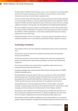 Mobile Platforms: The Clash of Ecosystems




               The Samsung Wave initially launched in Europe, on June 1, 2010. As of early 2011, it was being sold by
               operators in 80 countries. Samsung presents the platform as 'operator friendly.' It allows handset
               customization, and a share of revenues based on application sales.

               Concurrent with the release of the Samsung Wave, Samsung opened its international Bada application
               store, Samsung Apps. In March 2011, Samsung Apps had approximately 13,000 applications, and had
               surpassed 100 million downloads. Samsung now reports a total of 40,000 items in the store, including
               wallpapers and ringtones. Samsung Apps is the only application store distributing Bada applications.

               Some major publishers showed their support for the Bada platform at launch. These included Twitter,
               EA, Capcom, Gameloft, and Blockbuster. The platform and the Samsung App store offer to developers
               the possibility to sell their applications in a wide selection of global markets, based on the industry-
               standard 30/70 revenue share model.

               Independent developers, however, have adopted a 'wait and see' approach to the platform. They are
               waiting for the platform to prove its monetization potential before making a significant investment.




               Technology foundation

               Samsung Bada is built as a four-layer architecture comprising kernel, device, service, and framework
               layers.

               The kernel layer can be the Linux kernel or a proprietary Samsung real-time OS derived from
               Samsung’s internal SHP OS.

               The device layer provides core device functions, including system and security management, the
               graphics and windowing system, data protocols and telephony, and audio-visual and multimedia
               management.

               The service layer provides service-centric functions via application engines and web-service
               components interconnecting with the Bada Server.

               According to copyright notices, the Samsung Wave S8500 software stack draws from the FreeBSD,
               NetBSD and OpenBSD projects.

               The Samsung Bada UI framework supports multi-touch, an advance over earlier closed-OS (SHP-
               based) Samsung products. The platform integrates the WebKit web browser engine. Native C/C++
               Bada applications can embed the Adobe Flash Player, WebKit browser, and map controls, creating
               “hybrid” apps that incorporate web app technologies into the application’s interactive flow.

               Samsung Bada includes a Social Hub application that delivers real-time updates, using “push”
               technology. It supports popular email services such as Hotmail, Gmail, Yahoo! mail and others, instant
               messaging, and social networking sites including Facebook, Twitter, MySpace and others.

               Samsung phones that run Bada have the Samsung App client pre-installed. That allows the user to
               discover and purchase applications from the device. In addition, the application store allows access
               from a PC computer, so applications can be browsed and purchased using a larger screen.

               Samsung Bada only allows installation of applications from the Samsung App store. The application
               package is subject to certification, and signed. The OS verifies the signature at install-time, and at run-



                                                             © VisionMobile 2011 | www.visionmobile.com
                                                                                                                    38
 