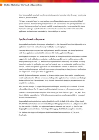 Mobile Platforms: The Clash of Ecosystems




               time. Samsung Bada security is based on permissions granted according to the developer membership
               status, i.e., Basic or Partner.

               Privileges are granted based on a mechanisms controlling application access to sensitive API and
               system resources. There are three privilege levels for API and resources: Non-privileged, Normal and
               System. The System privilege level is only available to developers having Partner membership status.
               Application privileges are declared by the developer in the manifest file, verified at the time of the
               application certification and are checked by the service layer at runtime.




               Application development

               Samsung Bada application development is based on C++. The framework layer C++ API consists of an
               application framework, and functions exported by the underlying layers.

               There are two application types: Base applications are stored in the ROM, and cannot be removed,
               while Bada applications are installable and removable via the Application Manager.

               Samsung Bada is designed as a service-centric platform. It incorporates various online service enablers
               supported by back-end Bada servers that are run by Samsung. The service enablers are exposed to
               developers through an open API. Social networking applications can manage user profiles, including
               buddy information for application users, and can integrate users on most popular social networking
               services. Content management applications can store and search contents on devices and servers.
               Location applications can use landmark stores, maps, and geocoding services. Commerce applications
               can sell products, such as game items in applications.

               Multiple device resolutions are supported by the auto-scaling feature. Auto-scaling avoids having to
               rewrite applications for different screen sizes. As long as the application base resolution and the target
               device resolution have the same aspect ratio, the UI is automatically scaled up or down to match the
               target device resolution.

               Bada provides multiple UI widgets for application developers, including such UI controls as listbox,
               colour picker, tab, etc. The UI supports multi-touch pinch-to-zoom, as well as cut, copy, and paste.

               Version 2.0 of the platform will introduce multi-tasking, 3D audio based on OpenAL API, NFC, WiFi-
               Direct, HTML5, support for 80+ WAC APIs, speech recognition, as well as a new SDK for Linux and
               Mac and a faster simulator.

               Samsung Bada native applications are developed in C++ with the Bada SDK, and the Eclipse based
               IDE. GNU-based tool chains are used for building and debugging applications on ARM processors. The
               IDE also contains UI Builder, with allows developers to design the app interface by dragging and
               dropping UI controls into forms. For testing and debugging, the IDE includes a phone simulator.

               The platform also supports development with Flash Lite and web technologies (HTML, CSS,
               JavaScript).




                                                             © VisionMobile 2011 | www.visionmobile.com
                                                                                                                    39
 