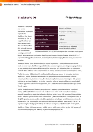 Mobile Platforms: The Clash of Ecosystems




               BlackBerry OS


               BlackBerry OS evolved
                                            Owner                                     Research in Motion
               over several
               generations. It traces its   Launched                                  March 2002 (smartphones)
               origins to the
               BlackBerry 850 device        Devices sold since launch                 165 milion

               introduced by RIM in         Apps downloaded                           1 billion
               1999. BlackBerry 850
               was a two-way pager          Apps available                            35 thousand

               that used the DataTrac       Device price range                        $344 to $783 USD (handsets)
               data network. In 2002,                                                 $445 to $812 USD (tablets)
               RIM introduced its
                                            VisionMobile estimates, as of Q3, 2011. Device prices refer to unlocked models, pre-tax
               second generation of
               devices, which were more reminiscent of modern smartphones. These devices had physical QWERTY
               keyboards and supported push e-mail, mobile telephone, text messaging, Internet faxing and basic web
               browsing.

               BlackBerry devices found their initial market success in providing a solution for enterprise mobile
               email. In recent years, BlackBerry expanded into the consumer segment, providing messaging solutions
               for text-addicted users. In 2009, RIM reported that more than 50% of its subscribers are consumers,
               and 80% of the additions to the subscriber base are coming from the consumer (non-enterprise) sector.

               The latest versions of BlackBerry OS combine traditionally strong support for messaging functions
               (email, SMS, instant messenger) with support for personal information management (calendar,
               contacts), multimedia, location services, downloadable applications, access to enterprise data systems
               and Internet services. BlackBerry OS version 6 supports universal search, and features an embedded
               YouTube application, a Social Feeds application, and a full-featured browser based on the open-source
               WebKit engine.

               Despite the wide success of the BlackBerry platform, it is widely accepted that the OS is outdated,
               making it difficult for RIM to compete with products based on the much more advanced iOS and
               Android. In an effort to modernise its handset platform, in April 2010, RIM announced the acquisition
               of QNX Software Systems from Harman International. QNX Software Systems is a long-time maker of
               the QNX operating system, used in embedded applications, including in-car infotainment systems. In
               October 2011, RIM announced its next generation BBX platform, which is based on QNX OS. BBX is
               expected to replace the legacy BlackBerry OS in future smartphone and tablet models made by RIM.

               BlackBerry OS and BBX are proprietary to RIM, and are not licensed to third parties. RIM is expected
               to continue following the path of basing its products on a proprietary OS.




                                                              © VisionMobile 2011 | www.visionmobile.com
                                                                                                                         41
 