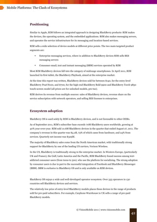 Mobile Platforms: The Clash of Ecosystems




               Positioning

               Similar to Apple, RIM follows an integrated approach in designing BlackBerry products: RIM makes
               the devices, the operating system, and the embedded applications. RIM also makes messaging servers,
               and operates the service infrastructure for its messaging and location-based services.

               RIM sells a wide selection of device models at different price points. The two main targeted product
               segments are:

                   •    Enterprise messaging services, where in addition to BlackBerry devices RIM sells BES
                        messaging servers

                   •    Consumer email, text and instant messaging (BBM) services operated by RIM

               Most RIM BlackBerry devices fall into the category of midrange smartphones. In April 2011, RIM
               launched its first tablet, the BlackBerry Playbook, aimed at the enterprise market.

               At the time this report was written, BlackBerry devices sold for between $140, for the entry-level
               BlackBerry Pearl 8100, and $700, for the high-end BlackBerry Bold 9900 and BlackBerry Torch 9850
               touch-screen model (all prices are for unlocked models, pre-tax).

               RIM derives its revenue from multiple sources: sales of BlackBerry devices, revenue share on the
               service subscription with network operators, and selling BES licenses to enterprises.




               Ecosystem adoption

               BlackBerry OS is used solely by RIM in BlackBerry devices, and is not licensable to other OEMs.

               As of September 2011, RIM’s subscriber base exceeds 70M BlackBerry users worldwide, growing at
               40% year-over-year. RIM sold 10.6M BlackBerry devices in the quarter that ended August 27, 2011. The
               company’s revenue in this quarter was $4.2B, 73% of which came from hardware, and 24% from
               services. Quarterly net income was $329M.

               The majority of BlackBerry sales come from the North American market, with traditionally strong
               support for BlackBerry by one of the leading US carriers, Verizon Wireless.

               In the US, BlackBerry is traditionally strong in the enterprise market. In Western Europe, (particularly
               UK and France), the Gulf, Latin America and the Pacific, RIM BlackBerry found success among text-
               addicted consumer users (from teens to 30s), who use the platform for socializing. The strong adoption
               by consumer users is due in part to the successful integration of Facebook and BlackBerry Messenger
               (BBM). BBM is exclusive to BlackBerry OS and is only available on RIM devices.



               BlackBerry OS enjoys a wide and well-developed operator ecosystem. Over 335 operators in 130
               countries sell BlackBerry devices and services.

               The relatively low price of entry-level BlackBerry models places these devices in the range of products
               sold for pre-paid subscribers. For example, Carphone Warehouse in UK sells a range of pre-paid
               BlackBerry models.




                                                            © VisionMobile 2011 | www.visionmobile.com
                                                                                                                    42
 