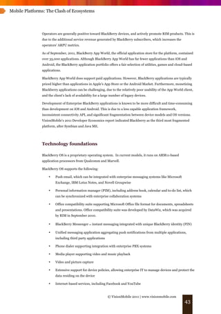 Mobile Platforms: The Clash of Ecosystems




               Operators are generally positive toward BlackBerry devices, and actively promote RIM products. This is
               due to the additional service revenue generated by BlackBerry subscribers, which increases the
               operators’ ARPU metrics.

               As of September, 2011, BlackBerry App World, the official application store for the platform, contained
               over 35,000 applications. Although BlackBerry App World has far fewer applications than iOS and
               Android, the BlackBerry application portfolio offers a fair selection of utilities, games and cloud-based
               applications.

               BlackBerry App World does support paid applications. However, BlackBerry applications are typically
               priced higher than applications in Apple's App Store or the Android Market. Furthermore, monetizing
               Blackberry applications can be challenging, due to the relatively poor usability of the App World client,
               and the client’s lack of availability for a large number of legacy devices.

               Development of Enterprise BlackBerry applications is known to be more difficult and time-consuming
               than development on iOS and Android. This is due to a less capable application framework,
               inconsistent connectivity API, and significant fragmentation between device models and OS versions.
               VisionMobile’s 2011 Developer Economics report indicated Blackberry as the third most fragmented
               platform, after Symbian and Java ME.




               Technology foundations

               BlackBerry OS is a proprietary operating system. In current models, it runs on ARM11-based
               application processors from Qualcomm and Marvell.

               BlackBerry OS supports the following:

                   •    Push email, which can be integrated with enterprise messaging systems like Microsoft
                        Exchange, IBM Lotus Notes, and Novell Groupwise

                   •    Personal information manager (PIM), including address book, calendar and to-do list, which
                        can be synchronized with enterprise collaboration systems

                   •    Office compatibility suite supporting Microsoft Office file format for documents, spreadsheets
                        and presentations. Office compatibility suite was developed by DataWiz, which was acquired
                        by RIM in September 2010.

                   •    BlackBerry Messenger ! instant messaging integrated with unique BlackBerry identity (PIN)

                   •    Unified messaging application aggregating push notifications from multiple applications,
                        including third party applications

                   •    Phone dialer supporting integration with enterprise PBX systems

                   •    Media player supporting video and music playback

                   •    Video and picture capture

                   •    Extensive support for device policies, allowing enterprise IT to manage devices and protect the
                        data residing on the device

                   •    Internet-based services, including Facebook and YouTube


                                                              © VisionMobile 2011 | www.visionmobile.com
                                                                                                                  43
 