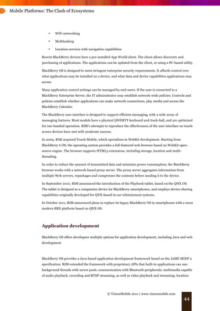 Mobile Platforms: The Clash of Ecosystems




                   •     WiFi networking

                   •     Multitasking

                   •     Location services with navigation capabilities

               Recent BlackBerry devices have a pre-installed App World client. The client allows discovery and
               purchasing of applications. The applications can be updated from the client, or using a PC-based utility.

               BlackBerry OS is designed to meet stringent enterprise security requirements. It affords control over
               what applications may be installed on a device, and what data and device capabilities applications may
               access.

               Many application control settings can be managed by end-users. If the user is connected to a
               BlackBerry Enterprise Server, the IT administrator may establish network-wide policies. Controls and
               policies establish whether applications can make network connections, play media and access the
               BlackBerry Calendar.

               The BlackBerry user interface is designed to support efficient messaging, with a wide array of
               messaging features. Most models have a physical QWERTY keyboard and track-ball, and are optimized
               for one-handed operation. RIM’s attempts to reproduce the effectiveness of the user interface on touch-
               screen devices have met with moderate success.

               In 2009, RIM acquired Touch Mobile, which specializes in WebKit development. Starting from
               BlackBerry 6 OS, the operating system provides a full-featured web browser based on WebKit open-
               source engine. The browser supports HTML5 extensions, including storage, location and multi-
               threading.

               In order to reduce the amount of transmitted data and minimize power consumption, the BlackBerry
               browser works with a network-based proxy server. The proxy server aggregates information from
               multiple Web servers, repackages and compresses the contents before sending it to the device.

               In September 2010, RIM announced the introduction of the Playbook tablet, based on the QNX OS.
               The tablet is designed as a companion device for BlackBerry smartphones, and employs device-sharing
               capabilities originally developed for QNX-based in-car infotainment systems.

               In October 2011, RIM announced plans to replace its legacy BlackBerry OS in smartphones with a more
               modern BBX platform based on QNX OS.




               Application development

               BlackBerry OS offers developers multiple options for application development, including Java and web
               development.



               BlackBerry OS provides a Java-based application development framework based on the J2ME MIDP 2
               specification. RIM extended the framework with proprietary APIs that built-in applications can use:
               background threads with server push; communication with Bluetooth peripherals; multimedia capable
               of audio playback, recording and RTSP streaming, as well as video playback and streaming; location-




                                                             © VisionMobile 2011 | www.visionmobile.com
                                                                                                                  44
 