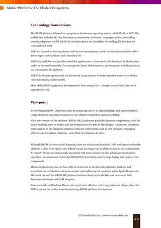 Mobile Platforms: The Clash of Ecosystems




               Technology foundations

               The BREW platform is based on a proprietary Qualcomm operating system called AMSS or REX. The
               middleware includes APIs for functions as connectivity, databases, languages, media, networking,
               security, telephony and UI. BREW by itself provides a set of enablers for building UI, but does not
               contain the UI itself.

               BREW is focused on feature-phones and low-cost smartphones, and is not directly suitable for other
               device types, such as tablets and connected TVs.

               BREW by itself does not provide embedded applications – these need to be developed by the handset
               maker or licensed separately. For example the Opera Web browser is pre-integrated with the platform,
               but is not part of the platform.

               BREW third-party applications are discovered using operator-branded operator stores or on-device
               client (depending on the model).

               Most of the BREW application development is done using C/C++, though Java or Flash Lite can be
               supported as well.




               Viewpoint

               By developing BREW, Qualcomm aims at increasing sales of its chipset designs and improving their
               competitiveness, especially towards low-cost chipset competitors such as Mediatek.

               With new versions of the platform (BREW MP), Qualcomm pushed to increase completeness, with the
               aim of reducing time-to-market and development cost for BREW MP designs. It partnered with third
               party vendors to pre-integrate additional software components, such as web browsers, messaging
               software and navigation solutions - more than 25 companies to date)



               Although BREW devices are still shipping, there are indications from both OEM and operators that the
               platform is close to its expiry date. BREW’s main advantage was its ability to run on low-cost chipsets.
               As “smart” devices are increasingly associated with touch-screen UIs, this advantage becomes less
               important, in comparison to the high BOM (bill of materials) cost of a large display and touch-screen
               components.

               Moreover, Qualcomm has not been able to modernise its decade-old application platform and
               streamline the certification and go-to-market route following the standards set by Apple, Google and
               Microsoft. As such the BREW MP platform has been decaying for the last year in terms of both
               developer mindshare and OEM adoption.

               Since Android and Windows Phone 7 are much more effective in driving Qualcomm chipset sales that
               BREW, we see the vendor soon discontinuing BREW platform development.




                                                            © VisionMobile 2011 | www.visionmobile.com
                                                                                                                 49
 