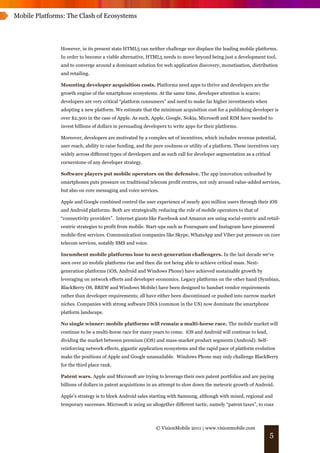 Mobile Platforms: The Clash of Ecosystems




               However, in its present state HTML5 can neither challenge nor displace the leading mobile platforms.
               In order to become a viable alternative, HTML5 needs to move beyond being just a development tool,
               and to converge around a dominant solution for web application discovery, monetisation, distribution
               and retailing.

               Mounting developer acquisition costs. Platforms need apps to thrive and developers are the
               growth engine of the smartphone ecosystems. At the same time, developer attention is scarce;
               developers are very critical “platform consumers” and need to make far higher investments when
               adopting a new platform. We estimate that the minimum acquisition cost for a publishing developer is
               over $2,300 in the case of Apple. As such, Apple, Google, Nokia, Microsoft and RIM have needed to
               invest billions of dollars in persuading developers to write apps for their platforms.

               Moreover, developers are motivated by a complex set of incentives, which includes revenue potential,
               user reach, ability to raise funding, and the pure coolness or utility of a platform. These incentives vary
               widely across different types of developers and as such call for developer segmentation as a critical
               cornerstone of any developer strategy.

               Software players put mobile operators on the defensive. The app innovation unleashed by
               smartphones puts pressure on traditional telecom profit centres, not only around value-added services,
               but also on core messaging and voice services.

               Apple and Google combined control the user experience of nearly 400 million users through their iOS
               and Android platforms. Both are strategically reducing the role of mobile operators to that of
               “connectivity providers”. Internet giants like Facebook and Amazon are using social-centric and retail-
               centric strategies to profit from mobile. Start-ups such as Foursquare and Instagram have pioneered
               mobile-first services. Communication companies like Skype, WhatsApp and Viber put pressure on core
               telecom services, notably SMS and voice.

               Incumbent mobile platforms lose to next-generation challengers. In the last decade we‘ve
               seen over 20 mobile platforms rise and then die not being able to achieve critical mass. Next-
               generation platforms (iOS, Android and Windows Phone) have achieved sustainable growth by
               leveraging on network effects and developer economics. Legacy platforms on the other hand (Symbian,
               BlackBerry OS, BREW and Windows Mobile) have been designed to handset vendor requirements
               rather than developer requirements; all have either been discontinued or pushed into narrow market
               niches. Companies with strong software DNA (common in the US) now dominate the smartphone
               platform landscape.

               No single winner: mobile platforms will remain a multi-horse race. The mobile market will
               continue to be a multi-horse race for many years to come. iOS and Android will continue to lead,
               dividing the market between premium (iOS) and mass-market product segments (Android). Self-
               reinforcing network effects, gigantic application ecosystems and the rapid pace of platform evolution
               make the positions of Apple and Google unassailable. Windows Phone may only challenge BlackBerry
               for the third place rank.

               Patent wars. Apple and Microsoft are trying to leverage their own patent portfolios and are paying
               billions of dollars in patent acquisitions in an attempt to slow down the meteoric growth of Android.

               Apple’s strategy is to block Android sales starting with Samsung, although with mixed, regional and
               temporary successes. Microsoft is using an altogether different tactic, namely “patent taxes”, to coax



                                                             © VisionMobile 2011 | www.visionmobile.com
                                                                                                                     5
 