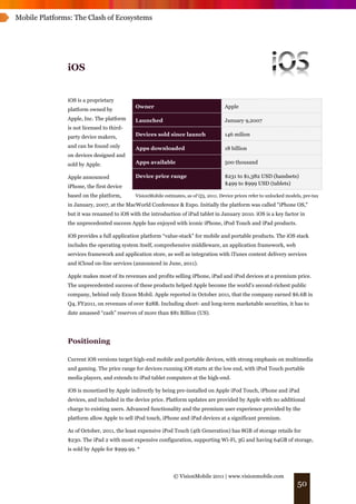 Mobile Platforms: The Clash of Ecosystems




               iOS


               iOS is a proprietary
                                            Owner                                     Apple
               platform owned by
               Apple, Inc. The platform     Launched                                  January 9,2007
               is not licensed to third-
               party device makers,         Devices sold since launch                 146 milion

               and can be found only        Apps downloaded                           18 billion
               on devices designed and
               sold by Apple.               Apps available                            500 thousand

               Apple announced              Device price range                        $231 to $1,382 USD (handsets)
                                                                                      $499 to $999 USD (tablets)
               iPhone, the first device
               based on the platform,       VisionMobile estimates, as of Q3, 2011. Device prices refer to unlocked models, pre-tax
               in January, 2007, at the MacWorld Conference & Expo. Initially the platform was called "iPhone OS,"
               but it was renamed to iOS with the introduction of iPad tablet in January 2010. iOS is a key factor in
               the unprecedented success Apple has enjoyed with iconic iPhone, iPod Touch and iPad products.

               iOS provides a full application platform “value-stack” for mobile and portable products. The iOS stack
               includes the operating system itself, comprehensive middleware, an application framework, web
               services framework and application store, as well as integration with iTunes content delivery services
               and iCloud on-line services (announced in June, 2011).

               Apple makes most of its revenues and profits selling iPhone, iPad and iPod devices at a premium price.
               The unprecedented success of these products helped Apple become the world’s second-richest public
               company, behind only Exxon Mobil. Apple reported in October 2011, that the company earned $6.6B in
               Q4, FY2011, on revenues of over $28B. Including short- and long-term marketable securities, it has to
               date amassed “cash” reserves of more than $81 Billion (US).




               Positioning

               Current iOS versions target high-end mobile and portable devices, with strong emphasis on multimedia
               and gaming. The price range for devices running iOS starts at the low end, with iPod Touch portable
               media players, and extends to iPad tablet computers at the high-end.

               iOS is monetized by Apple indirectly by being pre-installed on Apple iPod Touch, iPhone and iPad
               devices, and included in the device price. Platform updates are provided by Apple with no additional
               charge to existing users. Advanced functionality and the premium user experience provided by the
               platform allow Apple to sell iPod touch, iPhone and iPad devices at a significant premium.

               As of October, 2011, the least expensive iPod Touch (4th Generation) has 8GB of storage retails for
               $230. The iPad 2 with most expensive configuration, supporting Wi-Fi, 3G and having 64GB of storage,
               is sold by Apple for $999.99. *




                                                              © VisionMobile 2011 | www.visionmobile.com
                                                                                                                         50
 