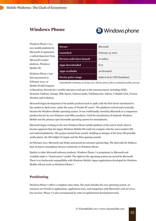 Mobile Platforms: The Clash of Ecosystems




               Windows Phone


               Windows Phone 7 is a
                                             Owner                                     Microsoft
               new mobile platform by
               Microsoft. It represents      Launched                                  February 15, 2010
               a radical departure from
               Microsoft’s earlier           Devices sold since launch                 10 milion

               platform, Windows             Apps downloaded                           N/A
               Mobile OS.
                                             Apps available                            30 thousand
               Windows Phone 7 was
               first announced in            Device price range                        $266 to $727 USD (handsets)
               February 2010, at             VisionMobile estimates, as of Q3, 2011. Device prices refer to unlocked models, pre-tax
               Mobile World Congress
               in Barcelona. Several tier-1 mobile operators took part in the announcement, including AT&T,
               Deutsche Telekom, Orange, SFR, Sprint, Telecom Italia, Telefónica/O2, Telstra, T-Mobile USA, Verizon
               Wireless and Vodafone.

               Microsoft began development of its mobile products back in 1998, with the first device introduced to
               the market in April 2000, under the name of 'Pocket PC 2000". The platform evolved and eventually
               became the Windows Mobile operating system. It was traditionally viewed by Microsoft as a companion
               product line for its core Windows and Office products. Until the introduction of Android, Windows
               Mobile was the primary open licensable operating system for smartphones.

               Microsoft began working on the new Windows Phone mobile platform at the end of 2008, when it
               became apparent that the legacy Windows Mobile OS could not compete with the more modern iOS
               and Android platforms. The project started from scratch, building on designs of the Zune HD portable
               media player, the Silverlight UI engine and the Xbox gaming console.

               In February 2011, Microsoft and Nokia announced an extensive partnership. The deal calls for Nokia to
               base its future smartphone devices exclusively on Windows Phone.

               Similar to other Microsoft software products, Windows Phone 7 is proprietary to Microsoft and
               available under a “closed source” model. The rights to the operating system are owned by Microsoft.
               There is no backwards compatibility with Windows Mobile: legacy applications developed for Windows
               Mobile will not work on Windows Phone 7.




               Positioning

               Windows Phone 7 offers a complete value stack. The stack includes the core operating system, an
               extensive set of built-in applications, application store, and integration with Microsoft’s rich set of on-
               line services. Phone 7 is also accompanied by suite of sophisticated development tools.




                                                               © VisionMobile 2011 | www.visionmobile.com
                                                                                                                          55
 