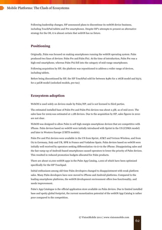 Mobile Platforms: The Clash of Ecosystems




               Following leadership changes, HP announced plans to discontinue its webOS device business,
               including TouchPad tablets and Pre smartphones. Despite HP’s attempts to present an alternative
               strategy for the OS, it is almost certain that webOS has no future.




               Positioning

               Originally, Palm was focused on making smartphones running the webOS operating system. Palm
               produced two lines of devices: Palm Pre and Palm Pixi. At the time of introduction, Palm Pre was a
               high-end smartphone, whereas Palm Pixi fell into the category of mid-range smartphones.

               Following acquisition by HP, the platform was repositioned to address a wider range of devices,
               including tablets.

               Before being discontinued by HP, the HP TouchPad sold for between $480 for a 16GB model and $575
               for a 32GB model (unlocked models, pre-tax)




               Ecosystem adoption

               WebOS is used solely on devices made by Palm/HP, and is not licensed to third parties.

               The estimated installed base of Palm Pre and Palm Pixi devices was about 2.5M, as of mid 2010. The
               sales base for 2009 was estimated at 1.2M devices. Due to the acquisition by HP, sales figures in 2010
               are not clear.

               WebOS was designed to allow Palm to sell high-margin smartphone devices that are competitive with
               iPhone. Palm devices based on webOS were initially introduced with Sprint in the US (CDMA model)
               and later in Western Europe (UMTS models).

               Palm Pre and Pixi devices were available in the US from Sprint, AT&T and Verizon Wireless, and from
               O2 in Germany, Italy and UK, SFR in France and Vodafone Spain. Palm devices based on webOS were
               initially well received by operators seeking differentiation vis-à-vis the iPhone. Disappointing sales and
               the fast ramp-up of Android-based smartphones caused operators to lower the priority of Palm devices.
               This resulted in reduced promotion budgets allocated for Palm products.

               There are about 10,000 webOS apps in the Palm App Catalog, 1,000 of which have been optimized
               specifically for the HP Touchpad.

               Initial enthusiasm among old-time Palm developers changed to disappointment with weak platform
               sales. Many Palm developers have now moved to iPhone and Android platforms. Compared to the
               leading smartphone platforms, the webOS development environment offers less functionality, and
               needs improvement.

               Palm's App Catalogue is the official application store available on Palm devices. Due to limited installed
               base and spotty global footprint, the current monetization potential of the webOS App Catalog is rather
               poor compared to the competition.




                                                            © VisionMobile 2011 | www.visionmobile.com
                                                                                                                  62
 