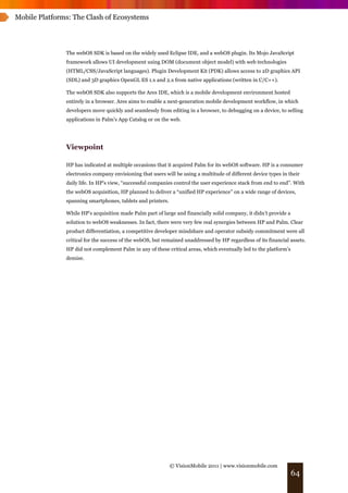 Mobile Platforms: The Clash of Ecosystems




               The webOS SDK is based on the widely used Eclipse IDE, and a webOS plugin. Its Mojo JavaScript
               framework allows UI development using DOM (document object model) with web technologies
               (HTML/CSS/JavaScript languages). Plugin Development Kit (PDK) allows access to 2D graphics API
               (SDL) and 3D graphics OpenGL ES 1.x and 2.x from native applications (written in C/C++).

               The webOS SDK also supports the Ares IDE, which is a mobile development environment hosted
               entirely in a browser. Ares aims to enable a next-generation mobile development workflow, in which
               developers move quickly and seamlessly from editing in a browser, to debugging on a device, to selling
               applications in Palm's App Catalog or on the web.




               Viewpoint

               HP has indicated at multiple occasions that it acquired Palm for its webOS software. HP is a consumer
               electronics company envisioning that users will be using a multitude of different device types in their
               daily life. In HP's view, “successful companies control the user experience stack from end to end”. With
               the webOS acquisition, HP planned to deliver a “unified HP experience” on a wide range of devices,
               spanning smartphones, tablets and printers.

               While HP’s acquisition made Palm part of large and financially solid company, it didn’t provide a
               solution to webOS weaknesses. In fact, there were very few real synergies between HP and Palm. Clear
               product differentiation, a competitive developer mindshare and operator subsidy commitment were all
               critical for the success of the webOS, but remained unaddressed by HP regardless of its financial assets.
               HP did not complement Palm in any of these critical areas, which eventually led to the platform’s
               demise.




                                                             © VisionMobile 2011 | www.visionmobile.com
                                                                                                                   64
 