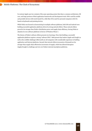 Mobile Platforms: The Clash of Ecosystems




               In contrast Apple uses two variants of the same operating system that share a common architecture, OS
               core, and large portions of their application frameworks and development tools. iOS is used for mobile
               and portable devices with touch-based UIs, while Mac OS is used for personal computers with UIs
               based on keyboards and pointing devices.

               While Nokia was focused on harmonizing its multiple software platforms, both iOS and Android were
               building successful application platforms driven by strong network effects. These network effects
               proved to be stronger than Nokia’s distribution power and supply chain efficiency, forcing Nokia to
               abandon its own software platforms in favour of Windows Phone 7.

               The history of Nokia’s software efforts presents two learnings. First, that building a successful
               application platform requires a strong “software DNA”. Both present-day leaders (Apple and Google) as
               well as the credible challenger (Microsoft) are all companies with considerable experience in building
               application and Internet platforms. Second, that network effects (economies of demand) are far
               stronger than supply chain efficiencies (economies of supply), which has allowed disruptors
               (Apple/Google) to challenge and win over Nokia’s internal smartphone platforms.




                                                             © VisionMobile 2011 | www.visionmobile.com
                                                                                                                   68
 