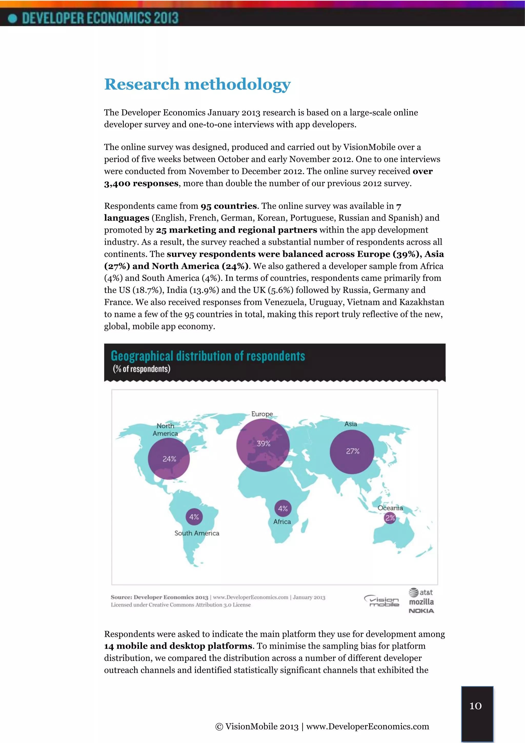 Research methodology
The Developer Economics January 2013 research is based on a large-scale online
developer survey and one-to-one interviews with app developers.

The online survey was designed, produced and carried out by VisionMobile over a
period of five weeks between October and early November 2012. One to one interviews
were conducted from November to December 2012. The online survey received over
3,400 responses, more than double the number of our previous 2012 survey.

Respondents came from 95 countries. The online survey was available in 7
languages (English, French, German, Korean, Portuguese, Russian and Spanish) and
promoted by 25 marketing and regional partners within the app development
industry. As a result, the survey reached a substantial number of respondents across all
continents. The survey respondents were balanced across Europe (39%), Asia
(27%) and North America (24%). We also gathered a developer sample from Africa
(4%) and South America (4%). In terms of countries, respondents came primarily from
the US (18.7%), India (13.9%) and the UK (5.6%) followed by Russia, Germany and
France. We also received responses from Venezuela, Uruguay, Vietnam and Kazakhstan
to name a few of the 95 countries in total, making this report truly reflective of the new,
global, mobile app economy.




Respondents were asked to indicate the main platform they use for development among
14 mobile and desktop platforms. To minimise the sampling bias for platform
distribution, we compared the distribution across a number of different developer
outreach channels and identified statistically significant channels that exhibited the



                                                                                              10
                             © VisionMobile 2013 | www.DeveloperEconomics.com
 