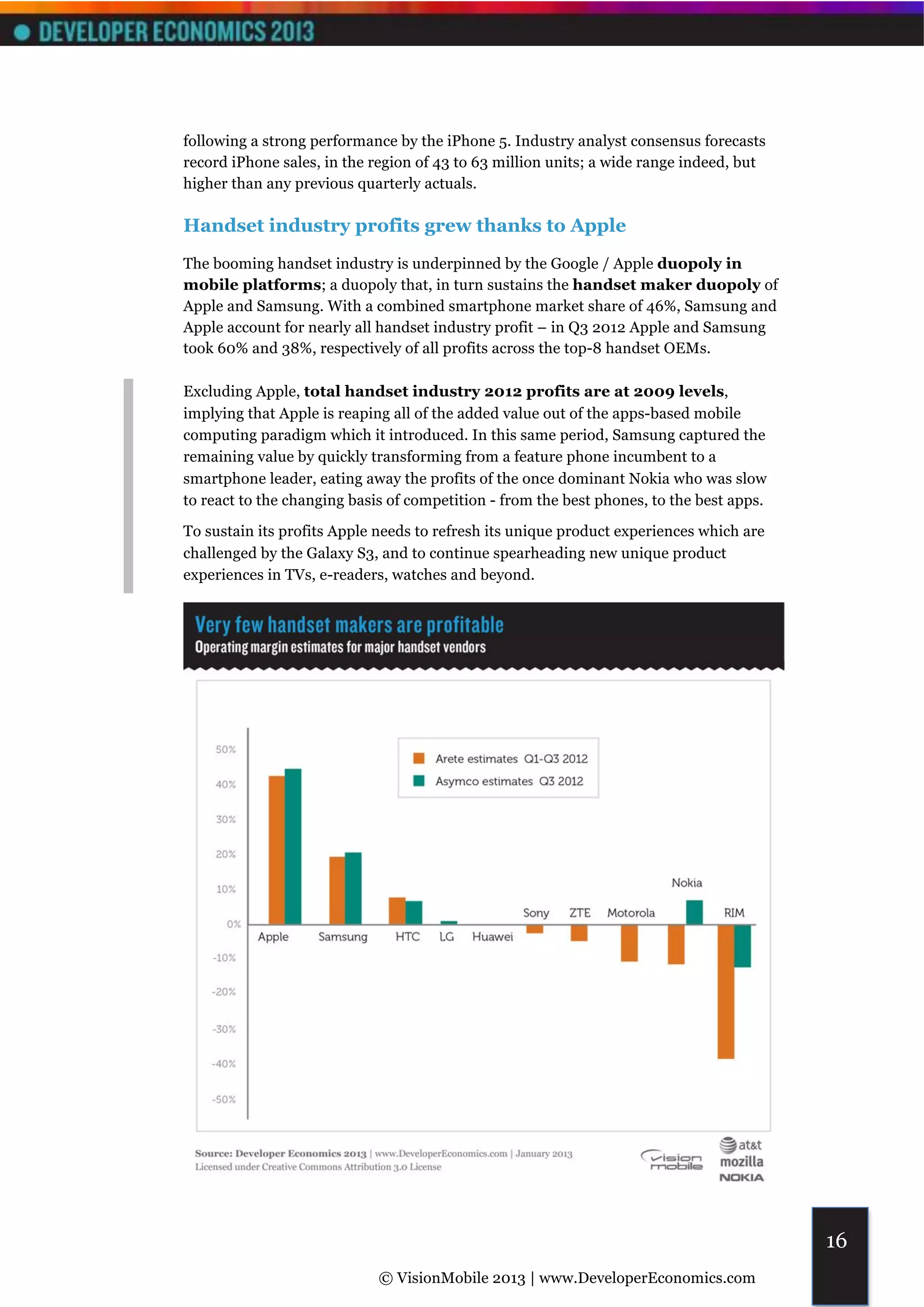 following a strong performance by the iPhone 5. Industry analyst consensus forecasts
record iPhone sales, in the region of 43 to 63 million units; a wide range indeed, but
higher than any previous quarterly actuals.

Handset industry profits grew thanks to Apple
The booming handset industry is underpinned by the Google / Apple duopoly in
mobile platforms; a duopoly that, in turn sustains the handset maker duopoly of
Apple and Samsung. With a combined smartphone market share of 46%, Samsung and
Apple account for nearly all handset industry profit – in Q3 2012 Apple and Samsung
took 60% and 38%, respectively of all profits across the top-8 handset OEMs.

Excluding Apple, total handset industry 2012 profits are at 2009 levels,
implying that Apple is reaping all of the added value out of the apps-based mobile
computing paradigm which it introduced. In this same period, Samsung captured the
remaining value by quickly transforming from a feature phone incumbent to a
smartphone leader, eating away the profits of the once dominant Nokia who was slow
to react to the changing basis of competition - from the best phones, to the best apps.

To sustain its profits Apple needs to refresh its unique product experiences which are
challenged by the Galaxy S3, and to continue spearheading new unique product
experiences in TVs, e-readers, watches and beyond.




                                                                                          16
                             © VisionMobile 2013 | www.DeveloperEconomics.com
 