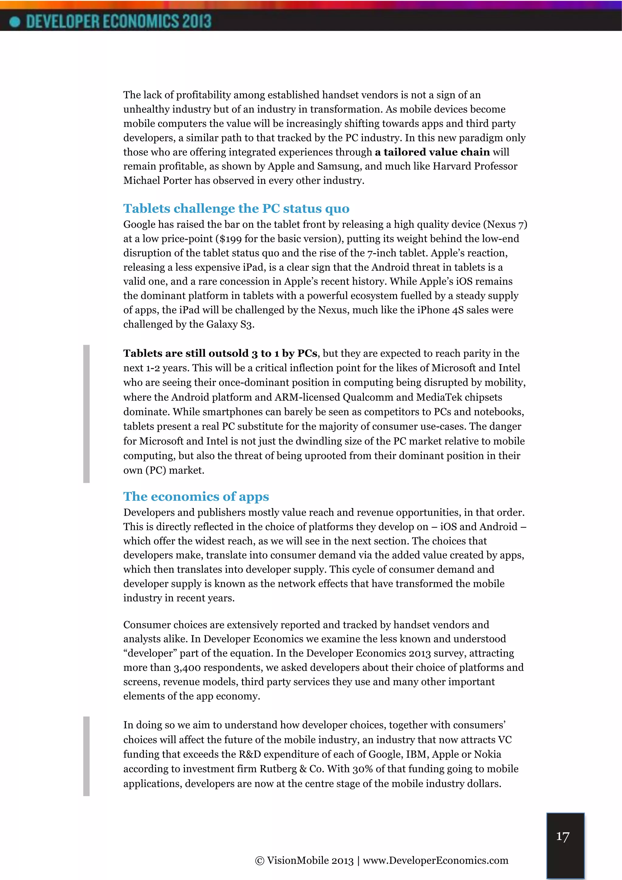 The lack of profitability among established handset vendors is not a sign of an
unhealthy industry but of an industry in transformation. As mobile devices become
mobile computers the value will be increasingly shifting towards apps and third party
developers, a similar path to that tracked by the PC industry. In this new paradigm only
those who are offering integrated experiences through a tailored value chain will
remain profitable, as shown by Apple and Samsung, and much like Harvard Professor
Michael Porter has observed in every other industry.

Tablets challenge the PC status quo
Google has raised the bar on the tablet front by releasing a high quality device (Nexus 7)
at a low price-point ($199 for the basic version), putting its weight behind the low-end
disruption of the tablet status quo and the rise of the 7-inch tablet. Apple’s reaction,
releasing a less expensive iPad, is a clear sign that the Android threat in tablets is a
valid one, and a rare concession in Apple’s recent history. While Apple’s iOS remains
the dominant platform in tablets with a powerful ecosystem fuelled by a steady supply
of apps, the iPad will be challenged by the Nexus, much like the iPhone 4S sales were
challenged by the Galaxy S3.

Tablets are still outsold 3 to 1 by PCs, but they are expected to reach parity in the
next 1-2 years. This will be a critical inflection point for the likes of Microsoft and Intel
who are seeing their once-dominant position in computing being disrupted by mobility,
where the Android platform and ARM-licensed Qualcomm and MediaTek chipsets
dominate. While smartphones can barely be seen as competitors to PCs and notebooks,
tablets present a real PC substitute for the majority of consumer use-cases. The danger
for Microsoft and Intel is not just the dwindling size of the PC market relative to mobile
computing, but also the threat of being uprooted from their dominant position in their
own (PC) market.

The economics of apps
Developers and publishers mostly value reach and revenue opportunities, in that order.
This is directly reflected in the choice of platforms they develop on – iOS and Android –
which offer the widest reach, as we will see in the next section. The choices that
developers make, translate into consumer demand via the added value created by apps,
which then translates into developer supply. This cycle of consumer demand and
developer supply is known as the network effects that have transformed the mobile
industry in recent years.

Consumer choices are extensively reported and tracked by handset vendors and
analysts alike. In Developer Economics we examine the less known and understood
“developer” part of the equation. In the Developer Economics 2013 survey, attracting
more than 3,400 respondents, we asked developers about their choice of platforms and
screens, revenue models, third party services they use and many other important
elements of the app economy.

In doing so we aim to understand how developer choices, together with consumers’
choices will affect the future of the mobile industry, an industry that now attracts VC
funding that exceeds the R&D expenditure of each of Google, IBM, Apple or Nokia
according to investment firm Rutberg & Co. With 30% of that funding going to mobile
applications, developers are now at the centre stage of the mobile industry dollars.




                                                                                                17
                              © VisionMobile 2013 | www.DeveloperEconomics.com
 