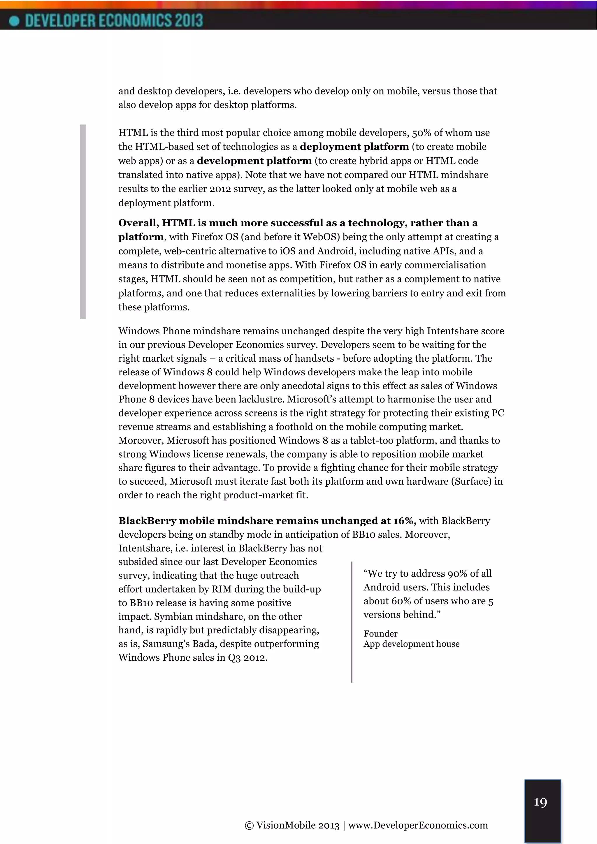 and desktop developers, i.e. developers who develop only on mobile, versus those that
also develop apps for desktop platforms.

HTML is the third most popular choice among mobile developers, 50% of whom use
the HTML-based set of technologies as a deployment platform (to create mobile
web apps) or as a development platform (to create hybrid apps or HTML code
translated into native apps). Note that we have not compared our HTML mindshare
results to the earlier 2012 survey, as the latter looked only at mobile web as a
deployment platform.

Overall, HTML is much more successful as a technology, rather than a
platform, with Firefox OS (and before it WebOS) being the only attempt at creating a
complete, web-centric alternative to iOS and Android, including native APIs, and a
means to distribute and monetise apps. With Firefox OS in early commercialisation
stages, HTML should be seen not as competition, but rather as a complement to native
platforms, and one that reduces externalities by lowering barriers to entry and exit from
these platforms.

Windows Phone mindshare remains unchanged despite the very high Intentshare score
in our previous Developer Economics survey. Developers seem to be waiting for the
right market signals – a critical mass of handsets - before adopting the platform. The
release of Windows 8 could help Windows developers make the leap into mobile
development however there are only anecdotal signs to this effect as sales of Windows
Phone 8 devices have been lacklustre. Microsoft’s attempt to harmonise the user and
developer experience across screens is the right strategy for protecting their existing PC
revenue streams and establishing a foothold on the mobile computing market.
Moreover, Microsoft has positioned Windows 8 as a tablet-too platform, and thanks to
strong Windows license renewals, the company is able to reposition mobile market
share figures to their advantage. To provide a fighting chance for their mobile strategy
to succeed, Microsoft must iterate fast both its platform and own hardware (Surface) in
order to reach the right product-market fit.

BlackBerry mobile mindshare remains unchanged at 16%, with BlackBerry
developers being on standby mode in anticipation of BB10 sales. Moreover,
Intentshare, i.e. interest in BlackBerry has not
subsided since our last Developer Economics
survey, indicating that the huge outreach             “We try to address 90% of all
effort undertaken by RIM during the build-up          Android users. This includes
to BB10 release is having some positive               about 60% of users who are 5
impact. Symbian mindshare, on the other               versions behind.”
hand, is rapidly but predictably disappearing,           Founder
as is, Samsung’s Bada, despite outperforming             App development house
Windows Phone sales in Q3 2012.




                                                                                             19
                             © VisionMobile 2013 | www.DeveloperEconomics.com
 