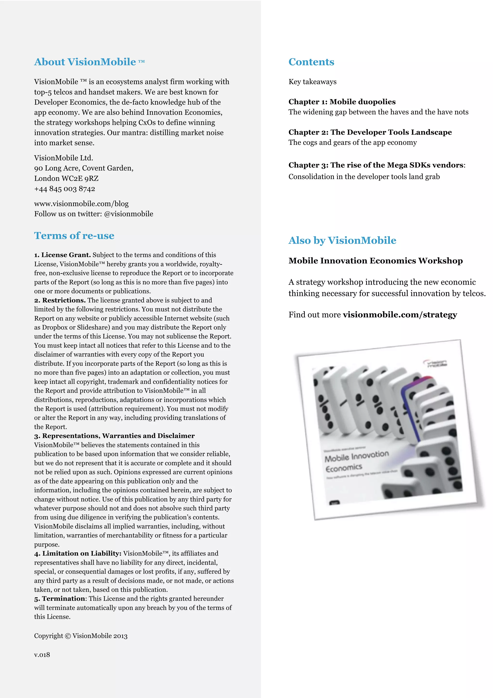 About VisionMobile ™                                                          Contents
VisionMobile ™ is an ecosystems analyst firm working with                     Key takeaways
top-5 telcos and handset makers. We are best known for
Developer Economics, the de-facto knowledge hub of the                        Chapter 1: Mobile duopolies
app economy. We are also behind Innovation Economics,                         The widening gap between the haves and the have nots
the strategy workshops helping CxOs to define winning
innovation strategies. Our mantra: distilling market noise                    Chapter 2: The Developer Tools Landscape
into market sense.                                                            The cogs and gears of the app economy

VisionMobile Ltd.
90 Long Acre, Covent Garden,                                                  Chapter 3: The rise of the Mega SDKs vendors:
London WC2E 9RZ                                                               Consolidation in the developer tools land grab
+44 845 003 8742

www.visionmobile.com/blog
Follow us on twitter: @visionmobile


Terms of re-use                                                               Also by VisionMobile
1. License Grant. Subject to the terms and conditions of this
License, VisionMobile™ hereby grants you a worldwide, royalty-                Mobile Innovation Economics Workshop
free, non-exclusive license to reproduce the Report or to incorporate
parts of the Report (so long as this is no more than five pages) into         A strategy workshop introducing the new economic
one or more documents or publications.                                        thinking necessary for successful innovation by telcos.
2. Restrictions. The license granted above is subject to and
limited by the following restrictions. You must not distribute the
Report on any website or publicly accessible Internet website (such           Find out more visionmobile.com/strategy
as Dropbox or Slideshare) and you may distribute the Report only
under the terms of this License. You may not sublicense the Report.
You must keep intact all notices that refer to this License and to the
disclaimer of warranties with every copy of the Report you
distribute. If you incorporate parts of the Report (so long as this is
no more than five pages) into an adaptation or collection, you must
keep intact all copyright, trademark and confidentiality notices for
the Report and provide attribution to VisionMobile™ in all
distributions, reproductions, adaptations or incorporations which
the Report is used (attribution requirement). You must not modify
or alter the Report in any way, including providing translations of
the Report.
3. Representations, Warranties and Disclaimer
VisionMobile™ believes the statements contained in this
publication to be based upon information that we consider reliable,
but we do not represent that it is accurate or complete and it should
not be relied upon as such. Opinions expressed are current opinions
as of the date appearing on this publication only and the
information, including the opinions contained herein, are subject to
change without notice. Use of this publication by any third party for
whatever purpose should not and does not absolve such third party
from using due diligence in verifying the publication’s contents.
VisionMobile disclaims all implied warranties, including, without
limitation, warranties of merchantability or fitness for a particular
purpose.
4. Limitation on Liability: VisionMobile™, its affiliates and
representatives shall have no liability for any direct, incidental,
special, or consequential damages or lost profits, if any, suffered by
any third party as a result of decisions made, or not made, or actions
taken, or not taken, based on this publication.
5. Termination: This License and the rights granted hereunder
will terminate automatically upon any breach by you of the terms of
this License.

Copyright © VisionMobile 2013

v.018
                                                                                                                               2
                                                          © VisionMobile 2013 | www.DeveloperEconomics.com
 