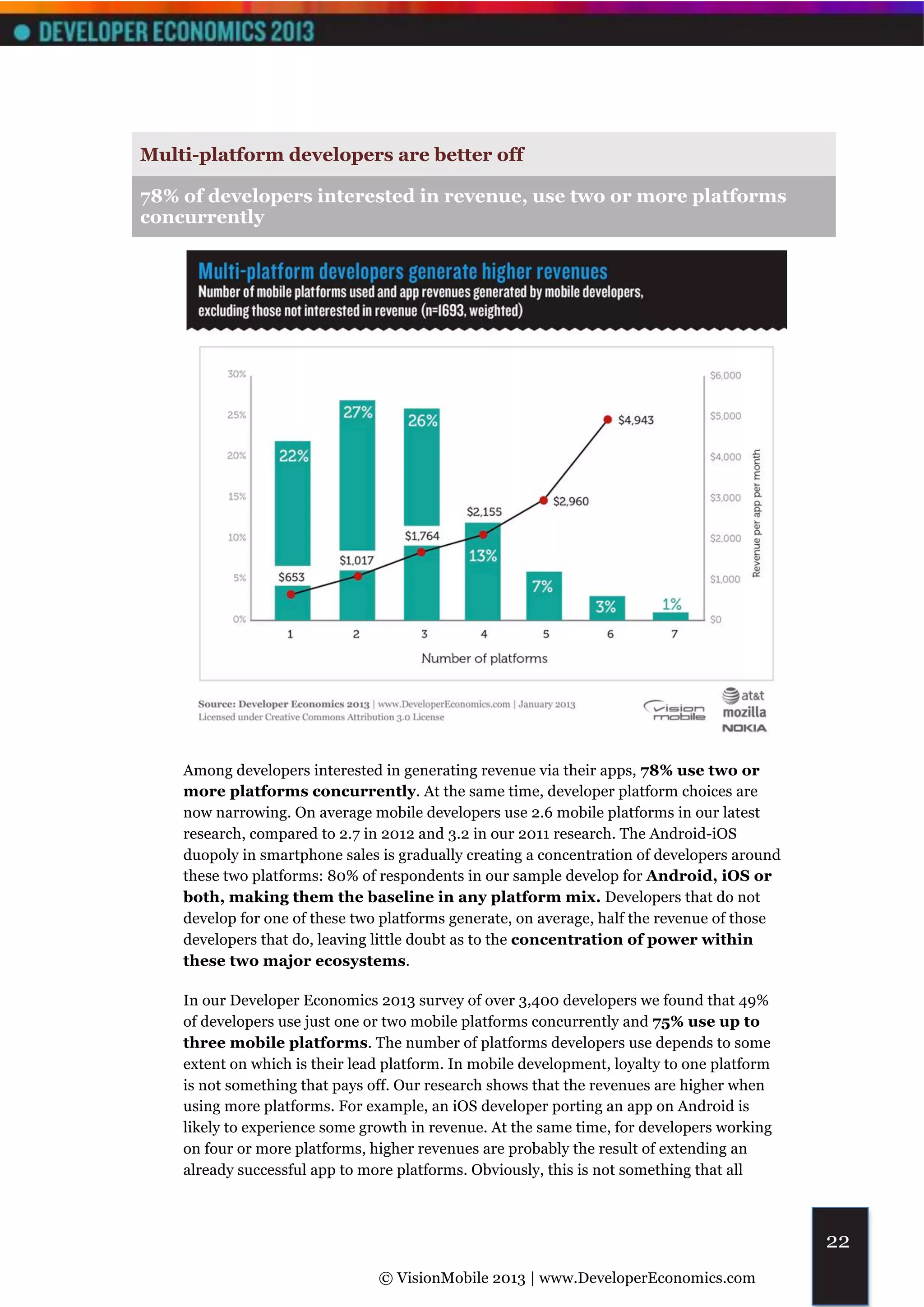 Multi-platform developers are better off

78% of developers interested in revenue, use two or more platforms
concurrently




    Among developers interested in generating revenue via their apps, 78% use two or
    more platforms concurrently. At the same time, developer platform choices are
    now narrowing. On average mobile developers use 2.6 mobile platforms in our latest
    research, compared to 2.7 in 2012 and 3.2 in our 2011 research. The Android-iOS
    duopoly in smartphone sales is gradually creating a concentration of developers around
    these two platforms: 80% of respondents in our sample develop for Android, iOS or
    both, making them the baseline in any platform mix. Developers that do not
    develop for one of these two platforms generate, on average, half the revenue of those
    developers that do, leaving little doubt as to the concentration of power within
    these two major ecosystems.

    In our Developer Economics 2013 survey of over 3,400 developers we found that 49%
    of developers use just one or two mobile platforms concurrently and 75% use up to
    three mobile platforms. The number of platforms developers use depends to some
    extent on which is their lead platform. In mobile development, loyalty to one platform
    is not something that pays off. Our research shows that the revenues are higher when
    using more platforms. For example, an iOS developer porting an app on Android is
    likely to experience some growth in revenue. At the same time, for developers working
    on four or more platforms, higher revenues are probably the result of extending an
    already successful app to more platforms. Obviously, this is not something that all



                                                                                             22
                                © VisionMobile 2013 | www.DeveloperEconomics.com
 