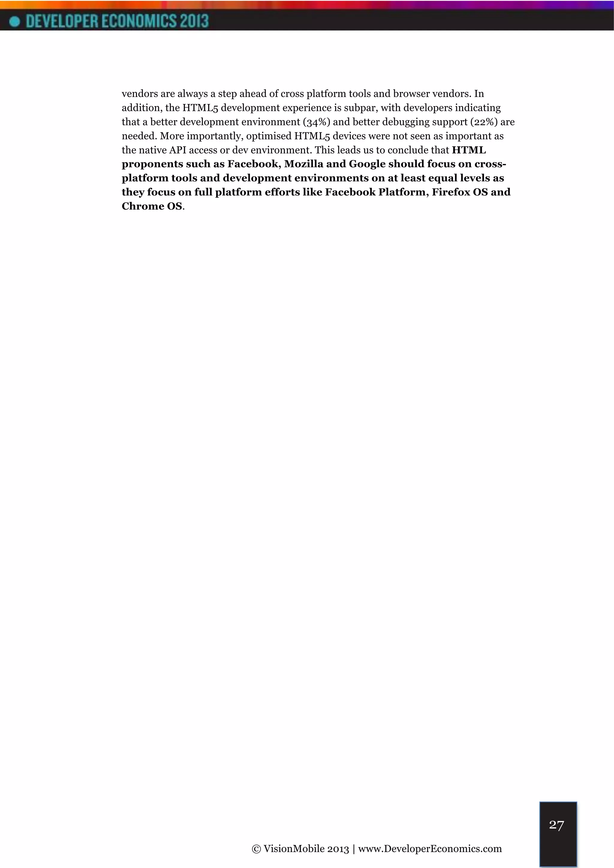 vendors are always a step ahead of cross platform tools and browser vendors. In
addition, the HTML5 development experience is subpar, with developers indicating
that a better development environment (34%) and better debugging support (22%) are
needed. More importantly, optimised HTML5 devices were not seen as important as
the native API access or dev environment. This leads us to conclude that HTML
proponents such as Facebook, Mozilla and Google should focus on cross-
platform tools and development environments on at least equal levels as
they focus on full platform efforts like Facebook Platform, Firefox OS and
Chrome OS.




                                                                                     27
                           © VisionMobile 2013 | www.DeveloperEconomics.com
 