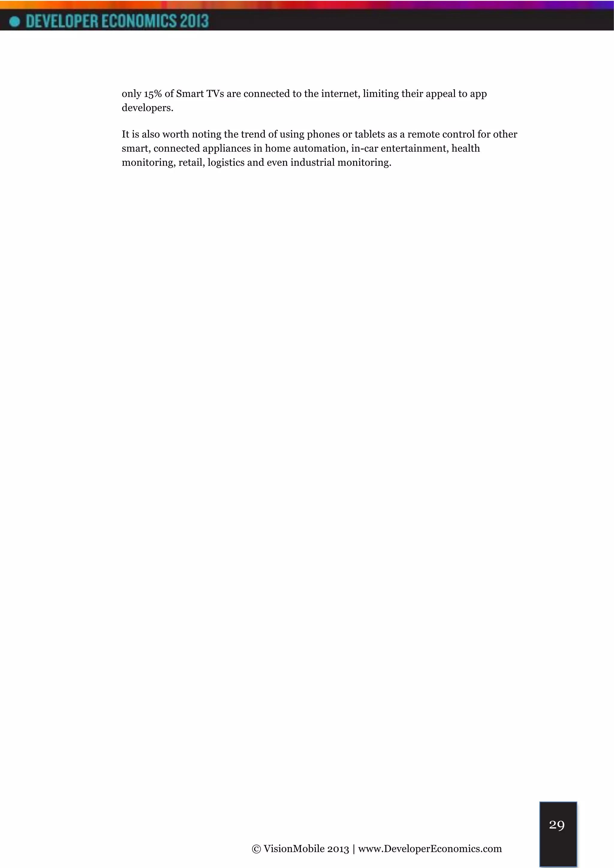 only 15% of Smart TVs are connected to the internet, limiting their appeal to app
developers.

It is also worth noting the trend of using phones or tablets as a remote control for other
smart, connected appliances in home automation, in-car entertainment, health
monitoring, retail, logistics and even industrial monitoring.




                                                                                             29
                             © VisionMobile 2013 | www.DeveloperEconomics.com
 