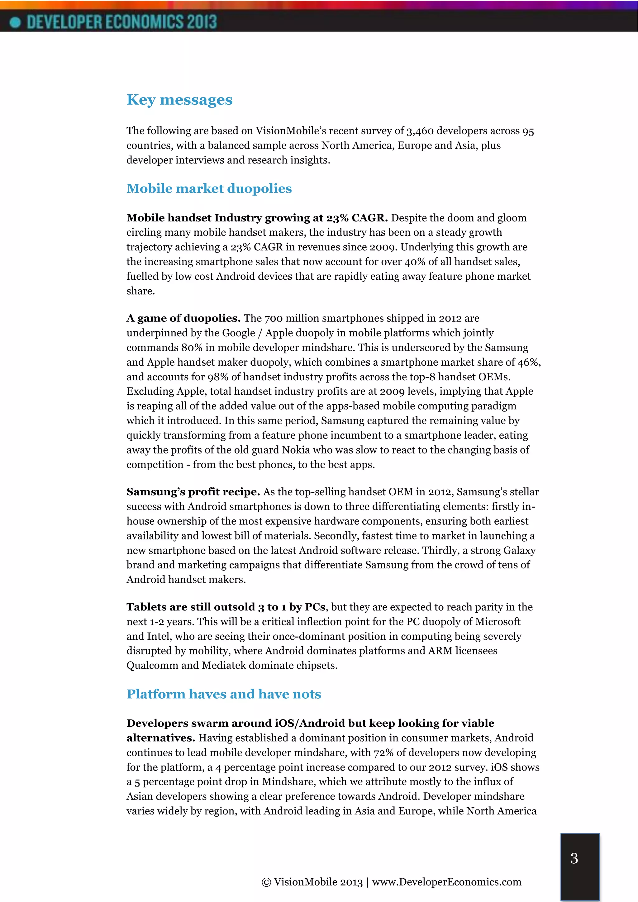 Key messages
The following are based on VisionMobile’s recent survey of 3,460 developers across 95
countries, with a balanced sample across North America, Europe and Asia, plus
developer interviews and research insights.

Mobile market duopolies

Mobile handset Industry growing at 23% CAGR. Despite the doom and gloom
circling many mobile handset makers, the industry has been on a steady growth
trajectory achieving a 23% CAGR in revenues since 2009. Underlying this growth are
the increasing smartphone sales that now account for over 40% of all handset sales,
fuelled by low cost Android devices that are rapidly eating away feature phone market
share.

A game of duopolies. The 700 million smartphones shipped in 2012 are
underpinned by the Google / Apple duopoly in mobile platforms which jointly
commands 80% in mobile developer mindshare. This is underscored by the Samsung
and Apple handset maker duopoly, which combines a smartphone market share of 46%,
and accounts for 98% of handset industry profits across the top-8 handset OEMs.
Excluding Apple, total handset industry profits are at 2009 levels, implying that Apple
is reaping all of the added value out of the apps-based mobile computing paradigm
which it introduced. In this same period, Samsung captured the remaining value by
quickly transforming from a feature phone incumbent to a smartphone leader, eating
away the profits of the old guard Nokia who was slow to react to the changing basis of
competition - from the best phones, to the best apps.

Samsung’s profit recipe. As the top-selling handset OEM in 2012, Samsung’s stellar
success with Android smartphones is down to three differentiating elements: firstly in-
house ownership of the most expensive hardware components, ensuring both earliest
availability and lowest bill of materials. Secondly, fastest time to market in launching a
new smartphone based on the latest Android software release. Thirdly, a strong Galaxy
brand and marketing campaigns that differentiate Samsung from the crowd of tens of
Android handset makers.

Tablets are still outsold 3 to 1 by PCs, but they are expected to reach parity in the
next 1-2 years. This will be a critical inflection point for the PC duopoly of Microsoft
and Intel, who are seeing their once-dominant position in computing being severely
disrupted by mobility, where Android dominates platforms and ARM licensees
Qualcomm and Mediatek dominate chipsets.

Platform haves and have nots

Developers swarm around iOS/Android but keep looking for viable
alternatives. Having established a dominant position in consumer markets, Android
continues to lead mobile developer mindshare, with 72% of developers now developing
for the platform, a 4 percentage point increase compared to our 2012 survey. iOS shows
a 5 percentage point drop in Mindshare, which we attribute mostly to the influx of
Asian developers showing a clear preference towards Android. Developer mindshare
varies widely by region, with Android leading in Asia and Europe, while North America



                                                                                             3
                             © VisionMobile 2013 | www.DeveloperEconomics.com
 