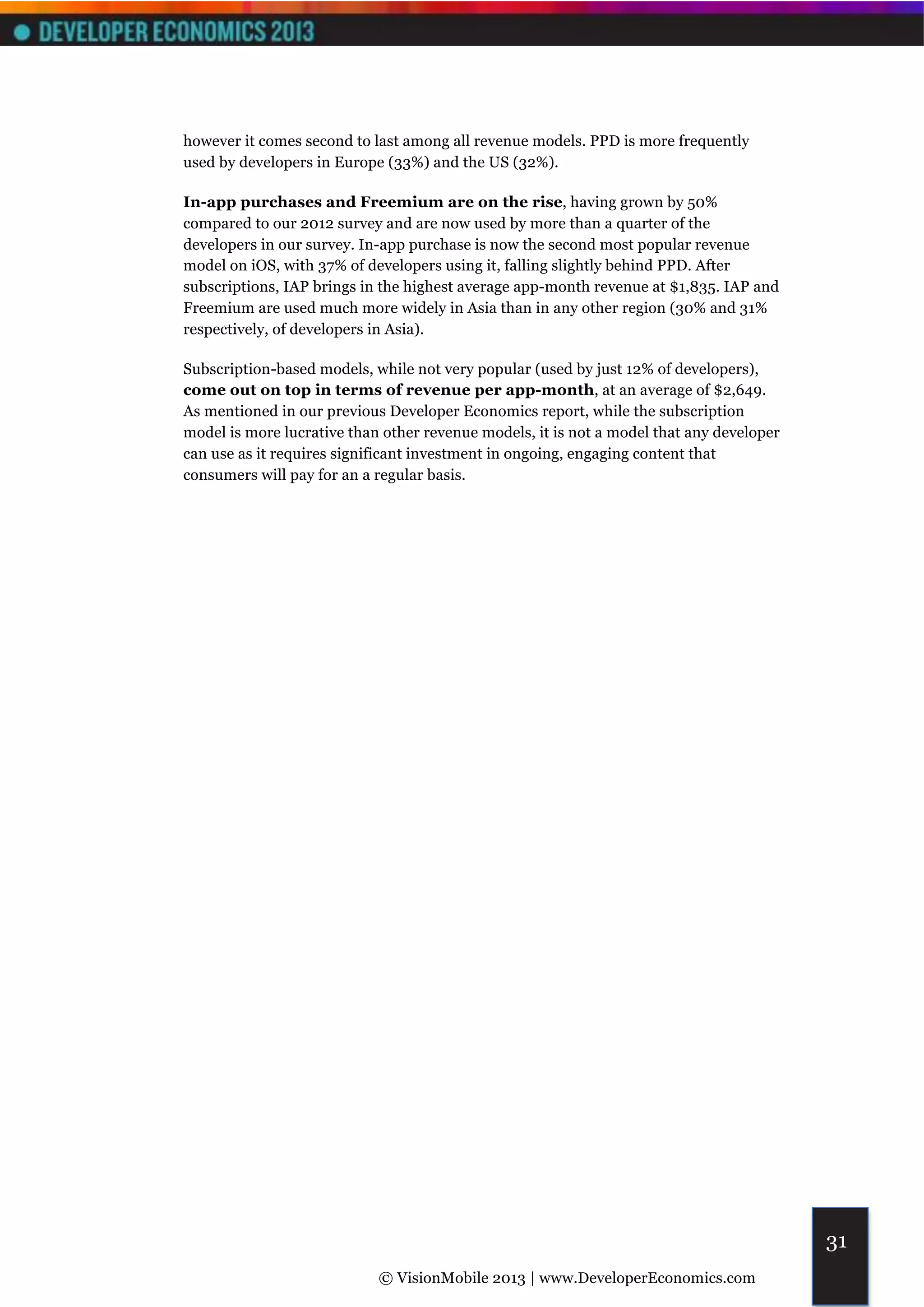 however it comes second to last among all revenue models. PPD is more frequently
used by developers in Europe (33%) and the US (32%).

In-app purchases and Freemium are on the rise, having grown by 50%
compared to our 2012 survey and are now used by more than a quarter of the
developers in our survey. In-app purchase is now the second most popular revenue
model on iOS, with 37% of developers using it, falling slightly behind PPD. After
subscriptions, IAP brings in the highest average app-month revenue at $1,835. IAP and
Freemium are used much more widely in Asia than in any other region (30% and 31%
respectively, of developers in Asia).

Subscription-based models, while not very popular (used by just 12% of developers),
come out on top in terms of revenue per app-month, at an average of $2,649.
As mentioned in our previous Developer Economics report, while the subscription
model is more lucrative than other revenue models, it is not a model that any developer
can use as it requires significant investment in ongoing, engaging content that
consumers will pay for an a regular basis.




                                                                                          31
                            © VisionMobile 2013 | www.DeveloperEconomics.com
 