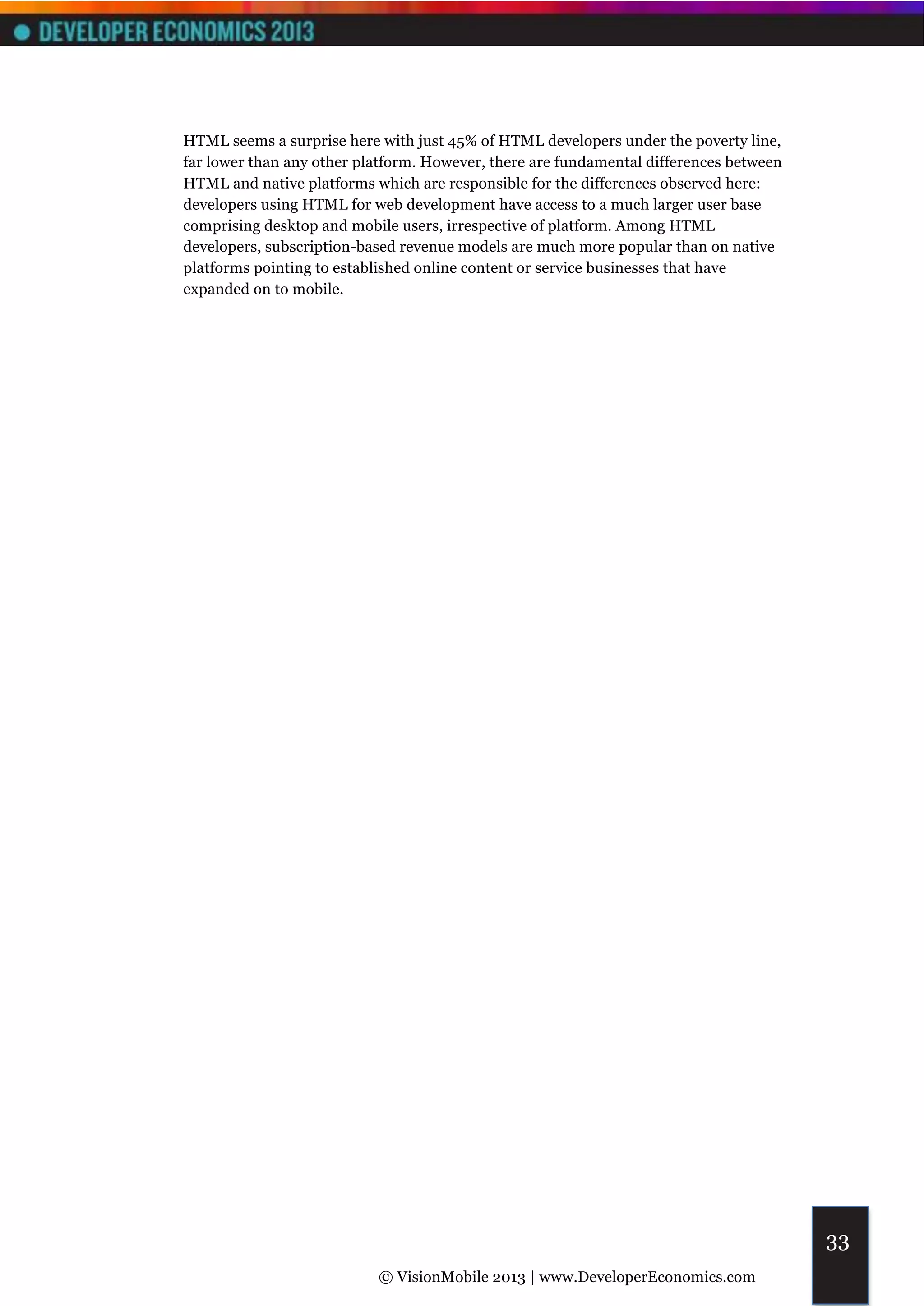 HTML seems a surprise here with just 45% of HTML developers under the poverty line,
far lower than any other platform. However, there are fundamental differences between
HTML and native platforms which are responsible for the differences observed here:
developers using HTML for web development have access to a much larger user base
comprising desktop and mobile users, irrespective of platform. Among HTML
developers, subscription-based revenue models are much more popular than on native
platforms pointing to established online content or service businesses that have
expanded on to mobile.




                                                                                        33
                           © VisionMobile 2013 | www.DeveloperEconomics.com
 