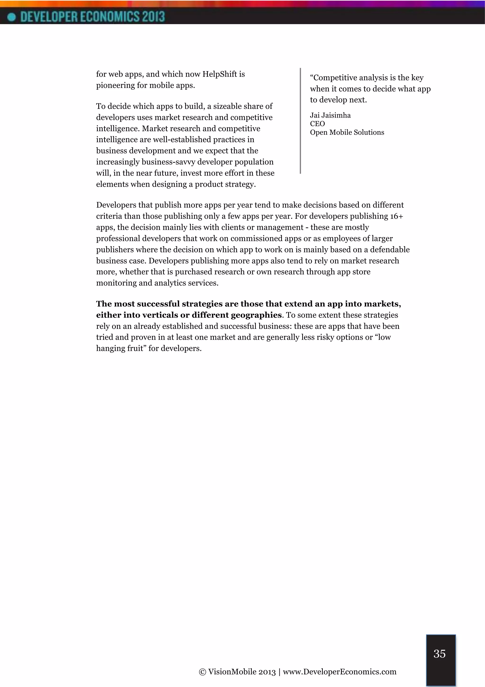 for web apps, and which now HelpShift is                   “Competitive analysis is the key
pioneering for mobile apps.                                when it comes to decide what app
                                                           to develop next.
To decide which apps to build, a sizeable share of
developers uses market research and competitive            Jai Jaisimha
                                                           CEO
intelligence. Market research and competitive              Open Mobile Solutions
intelligence are well-established practices in
business development and we expect that the
increasingly business-savvy developer population
will, in the near future, invest more effort in these
elements when designing a product strategy.

Developers that publish more apps per year tend to make decisions based on different
criteria than those publishing only a few apps per year. For developers publishing 16+
apps, the decision mainly lies with clients or management - these are mostly
professional developers that work on commissioned apps or as employees of larger
publishers where the decision on which app to work on is mainly based on a defendable
business case. Developers publishing more apps also tend to rely on market research
more, whether that is purchased research or own research through app store
monitoring and analytics services.

The most successful strategies are those that extend an app into markets,
either into verticals or different geographies. To some extent these strategies
rely on an already established and successful business: these are apps that have been
tried and proven in at least one market and are generally less risky options or “low
hanging fruit” for developers.




                                                                                              35
                              © VisionMobile 2013 | www.DeveloperEconomics.com
 