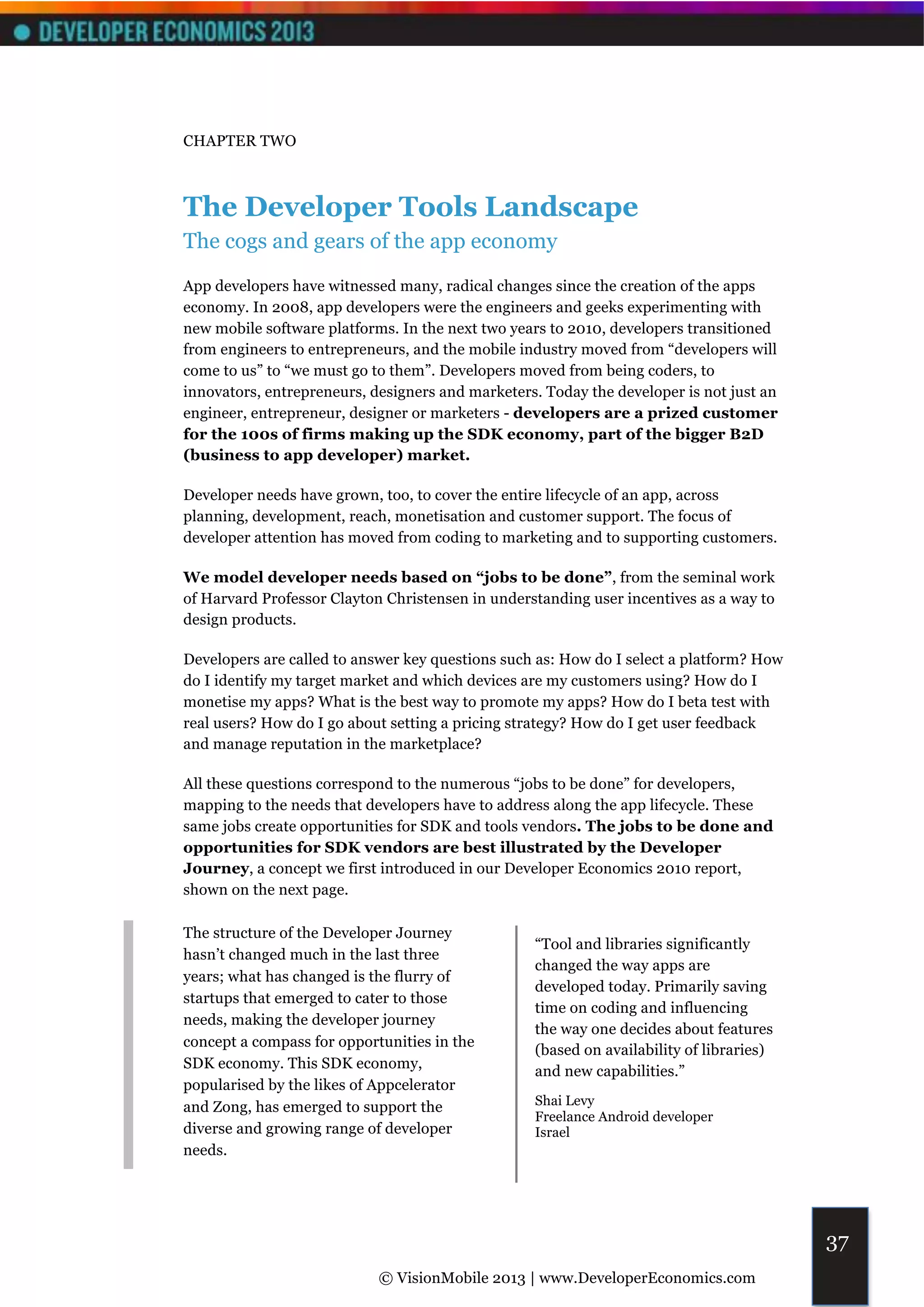 CHAPTER TWO



The Developer Tools Landscape
The cogs and gears of the app economy
App developers have witnessed many, radical changes since the creation of the apps
economy. In 2008, app developers were the engineers and geeks experimenting with
new mobile software platforms. In the next two years to 2010, developers transitioned
from engineers to entrepreneurs, and the mobile industry moved from “developers will
come to us” to “we must go to them”. Developers moved from being coders, to
innovators, entrepreneurs, designers and marketers. Today the developer is not just an
engineer, entrepreneur, designer or marketers - developers are a prized customer
for the 100s of firms making up the SDK economy, part of the bigger B2D
(business to app developer) market.

Developer needs have grown, too, to cover the entire lifecycle of an app, across
planning, development, reach, monetisation and customer support. The focus of
developer attention has moved from coding to marketing and to supporting customers.

We model developer needs based on “jobs to be done”, from the seminal work
of Harvard Professor Clayton Christensen in understanding user incentives as a way to
design products.

Developers are called to answer key questions such as: How do I select a platform? How
do I identify my target market and which devices are my customers using? How do I
monetise my apps? What is the best way to promote my apps? How do I beta test with
real users? How do I go about setting a pricing strategy? How do I get user feedback
and manage reputation in the marketplace?

All these questions correspond to the numerous “jobs to be done” for developers,
mapping to the needs that developers have to address along the app lifecycle. These
same jobs create opportunities for SDK and tools vendors. The jobs to be done and
opportunities for SDK vendors are best illustrated by the Developer
Journey, a concept we first introduced in our Developer Economics 2010 report,
shown on the next page.

The structure of the Developer Journey
                                                  “Tool and libraries significantly
hasn’t changed much in the last three
                                                  changed the way apps are
years; what has changed is the flurry of
                                                  developed today. Primarily saving
startups that emerged to cater to those
                                                  time on coding and influencing
needs, making the developer journey
                                                  the way one decides about features
concept a compass for opportunities in the
                                                  (based on availability of libraries)
SDK economy. This SDK economy,
                                                  and new capabilities.”
popularised by the likes of Appcelerator
and Zong, has emerged to support the              Shai Levy
                                                  Freelance Android developer
diverse and growing range of developer            Israel
needs.




                                                                                         37
                            © VisionMobile 2013 | www.DeveloperEconomics.com
 