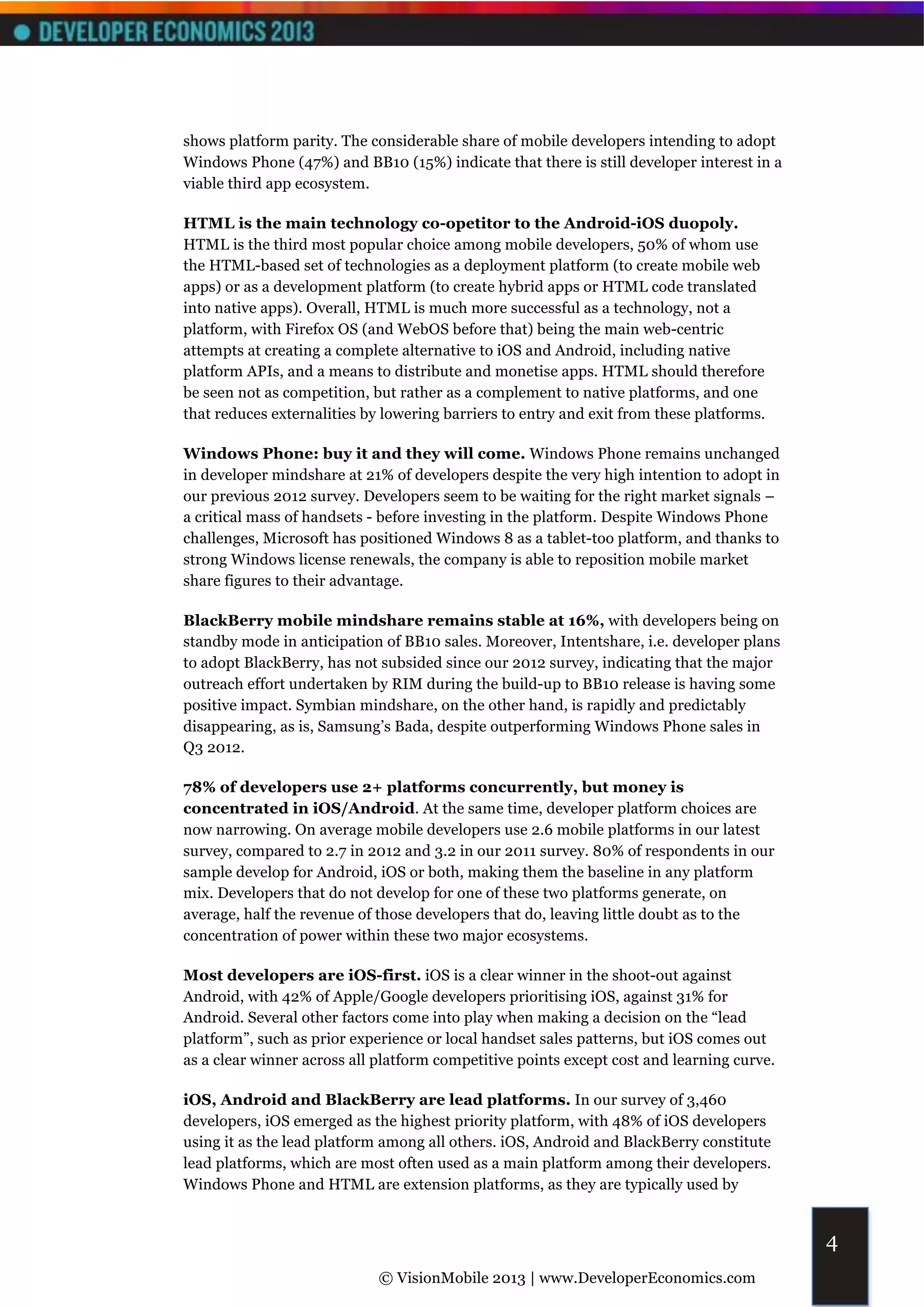 shows platform parity. The considerable share of mobile developers intending to adopt
Windows Phone (47%) and BB10 (15%) indicate that there is still developer interest in a
viable third app ecosystem.

HTML is the main technology co-opetitor to the Android-iOS duopoly.
HTML is the third most popular choice among mobile developers, 50% of whom use
the HTML-based set of technologies as a deployment platform (to create mobile web
apps) or as a development platform (to create hybrid apps or HTML code translated
into native apps). Overall, HTML is much more successful as a technology, not a
platform, with Firefox OS (and WebOS before that) being the main web-centric
attempts at creating a complete alternative to iOS and Android, including native
platform APIs, and a means to distribute and monetise apps. HTML should therefore
be seen not as competition, but rather as a complement to native platforms, and one
that reduces externalities by lowering barriers to entry and exit from these platforms.

Windows Phone: buy it and they will come. Windows Phone remains unchanged
in developer mindshare at 21% of developers despite the very high intention to adopt in
our previous 2012 survey. Developers seem to be waiting for the right market signals –
a critical mass of handsets - before investing in the platform. Despite Windows Phone
challenges, Microsoft has positioned Windows 8 as a tablet-too platform, and thanks to
strong Windows license renewals, the company is able to reposition mobile market
share figures to their advantage.

BlackBerry mobile mindshare remains stable at 16%, with developers being on
standby mode in anticipation of BB10 sales. Moreover, Intentshare, i.e. developer plans
to adopt BlackBerry, has not subsided since our 2012 survey, indicating that the major
outreach effort undertaken by RIM during the build-up to BB10 release is having some
positive impact. Symbian mindshare, on the other hand, is rapidly and predictably
disappearing, as is, Samsung’s Bada, despite outperforming Windows Phone sales in
Q3 2012.

78% of developers use 2+ platforms concurrently, but money is
concentrated in iOS/Android. At the same time, developer platform choices are
now narrowing. On average mobile developers use 2.6 mobile platforms in our latest
survey, compared to 2.7 in 2012 and 3.2 in our 2011 survey. 80% of respondents in our
sample develop for Android, iOS or both, making them the baseline in any platform
mix. Developers that do not develop for one of these two platforms generate, on
average, half the revenue of those developers that do, leaving little doubt as to the
concentration of power within these two major ecosystems.

Most developers are iOS-first. iOS is a clear winner in the shoot-out against
Android, with 42% of Apple/Google developers prioritising iOS, against 31% for
Android. Several other factors come into play when making a decision on the “lead
platform”, such as prior experience or local handset sales patterns, but iOS comes out
as a clear winner across all platform competitive points except cost and learning curve.

iOS, Android and BlackBerry are lead platforms. In our survey of 3,460
developers, iOS emerged as the highest priority platform, with 48% of iOS developers
using it as the lead platform among all others. iOS, Android and BlackBerry constitute
lead platforms, which are most often used as a main platform among their developers.
Windows Phone and HTML are extension platforms, as they are typically used by


                                                                                           4
                             © VisionMobile 2013 | www.DeveloperEconomics.com
 