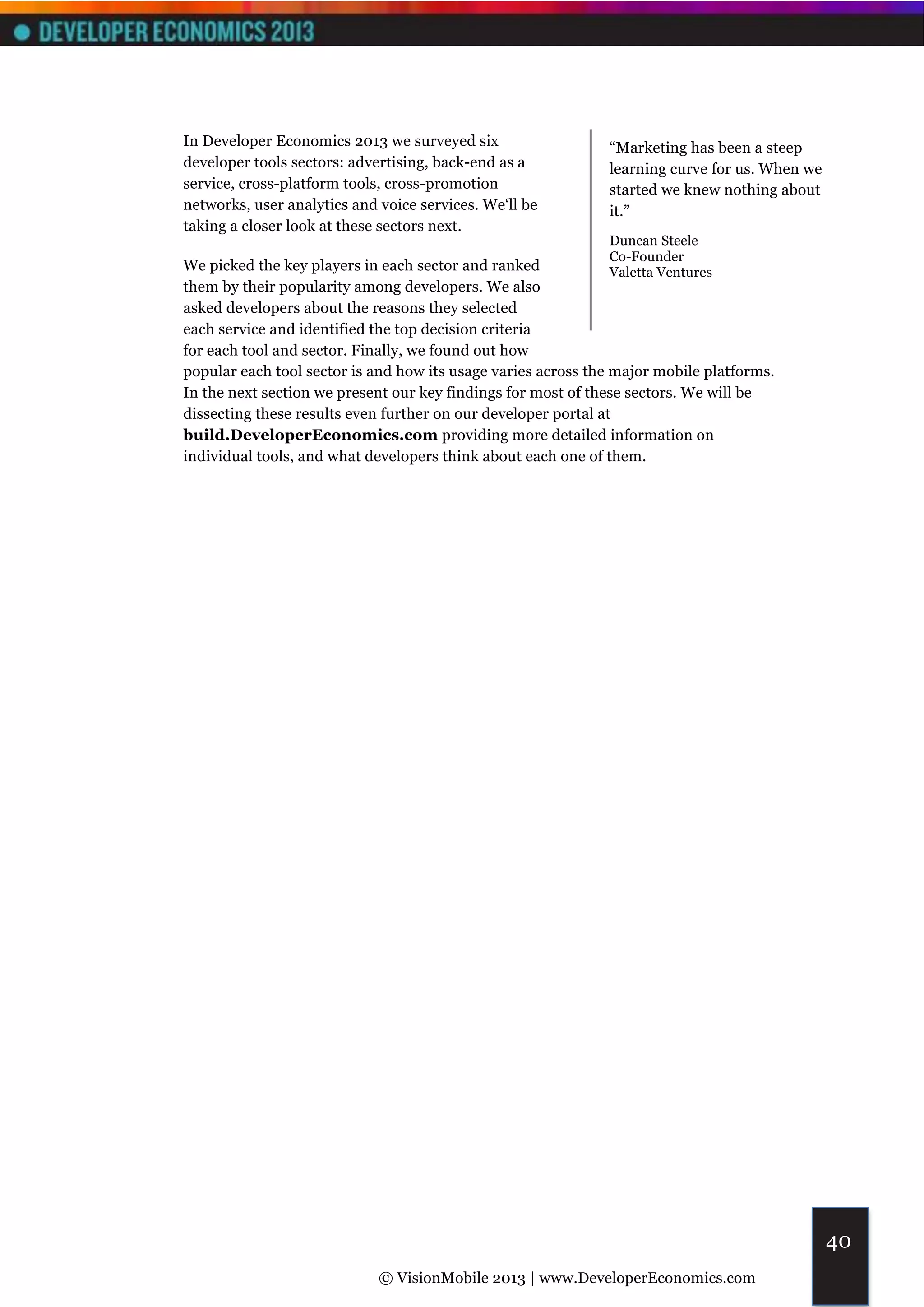 In Developer Economics 2013 we surveyed six                   “Marketing has been a steep
developer tools sectors: advertising, back-end as a           learning curve for us. When we
service, cross-platform tools, cross-promotion                started we knew nothing about
networks, user analytics and voice services. We‘ll be         it.”
taking a closer look at these sectors next.
                                                              Duncan Steele
                                                              Co-Founder
We picked the key players in each sector and ranked           Valetta Ventures
them by their popularity among developers. We also
asked developers about the reasons they selected
each service and identified the top decision criteria
for each tool and sector. Finally, we found out how
popular each tool sector is and how its usage varies across the major mobile platforms.
In the next section we present our key findings for most of these sectors. We will be
dissecting these results even further on our developer portal at
build.DeveloperEconomics.com providing more detailed information on
individual tools, and what developers think about each one of them.




                                                                                               40
                             © VisionMobile 2013 | www.DeveloperEconomics.com
 