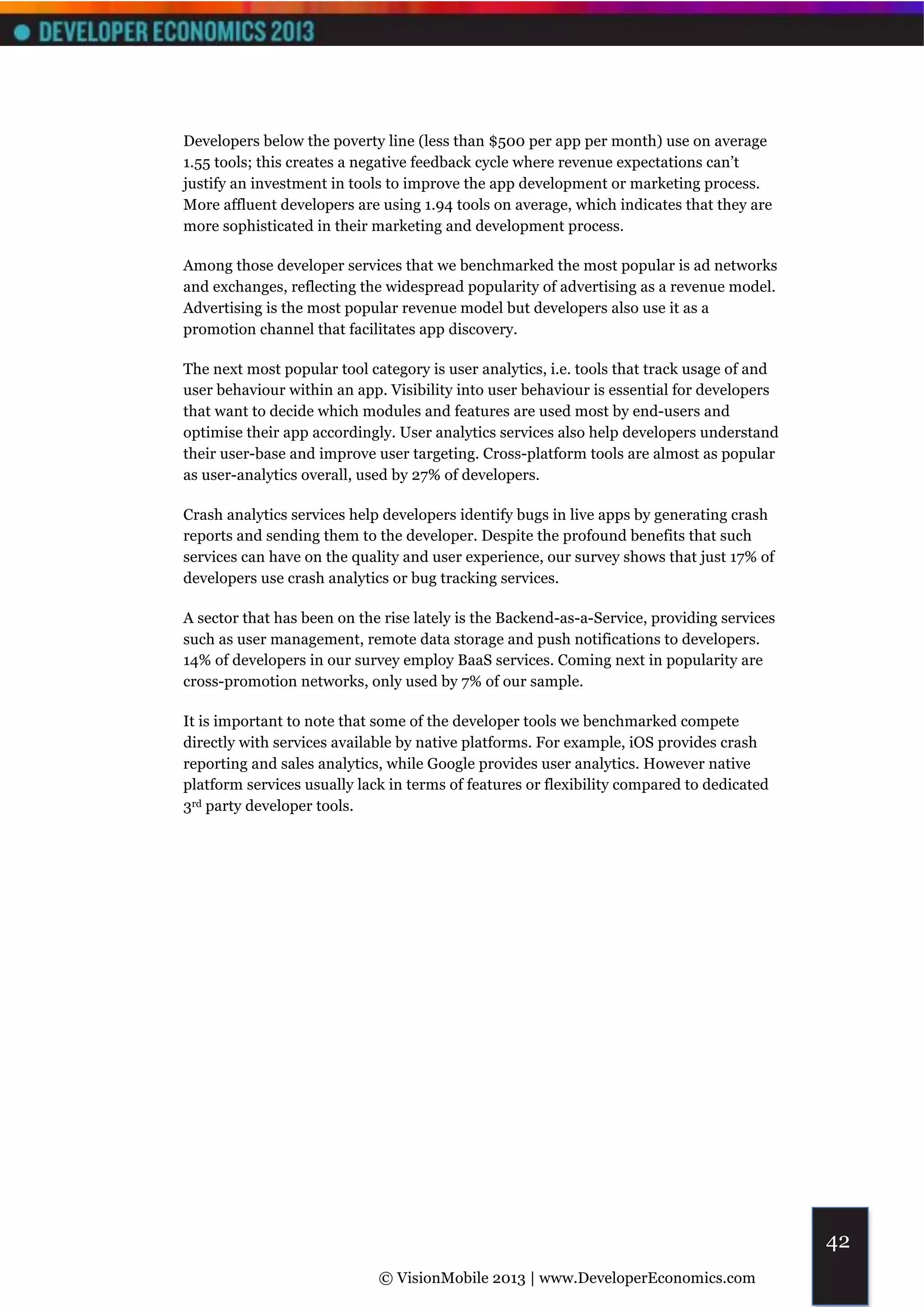 Developers below the poverty line (less than $500 per app per month) use on average
1.55 tools; this creates a negative feedback cycle where revenue expectations can’t
justify an investment in tools to improve the app development or marketing process.
More affluent developers are using 1.94 tools on average, which indicates that they are
more sophisticated in their marketing and development process.

Among those developer services that we benchmarked the most popular is ad networks
and exchanges, reflecting the widespread popularity of advertising as a revenue model.
Advertising is the most popular revenue model but developers also use it as a
promotion channel that facilitates app discovery.

The next most popular tool category is user analytics, i.e. tools that track usage of and
user behaviour within an app. Visibility into user behaviour is essential for developers
that want to decide which modules and features are used most by end-users and
optimise their app accordingly. User analytics services also help developers understand
their user-base and improve user targeting. Cross-platform tools are almost as popular
as user-analytics overall, used by 27% of developers.

Crash analytics services help developers identify bugs in live apps by generating crash
reports and sending them to the developer. Despite the profound benefits that such
services can have on the quality and user experience, our survey shows that just 17% of
developers use crash analytics or bug tracking services.

A sector that has been on the rise lately is the Backend-as-a-Service, providing services
such as user management, remote data storage and push notifications to developers.
14% of developers in our survey employ BaaS services. Coming next in popularity are
cross-promotion networks, only used by 7% of our sample.

It is important to note that some of the developer tools we benchmarked compete
directly with services available by native platforms. For example, iOS provides crash
reporting and sales analytics, while Google provides user analytics. However native
platform services usually lack in terms of features or flexibility compared to dedicated
3rd party developer tools.




                                                                                            42
                             © VisionMobile 2013 | www.DeveloperEconomics.com
 