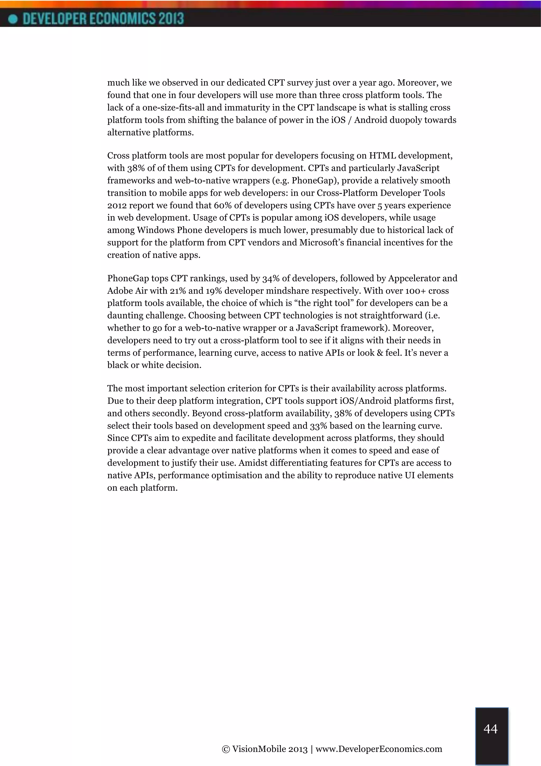 much like we observed in our dedicated CPT survey just over a year ago. Moreover, we
found that one in four developers will use more than three cross platform tools. The
lack of a one-size-fits-all and immaturity in the CPT landscape is what is stalling cross
platform tools from shifting the balance of power in the iOS / Android duopoly towards
alternative platforms.

Cross platform tools are most popular for developers focusing on HTML development,
with 38% of of them using CPTs for development. CPTs and particularly JavaScript
frameworks and web-to-native wrappers (e.g. PhoneGap), provide a relatively smooth
transition to mobile apps for web developers: in our Cross-Platform Developer Tools
2012 report we found that 60% of developers using CPTs have over 5 years experience
in web development. Usage of CPTs is popular among iOS developers, while usage
among Windows Phone developers is much lower, presumably due to historical lack of
support for the platform from CPT vendors and Microsoft’s financial incentives for the
creation of native apps.

PhoneGap tops CPT rankings, used by 34% of developers, followed by Appcelerator and
Adobe Air with 21% and 19% developer mindshare respectively. With over 100+ cross
platform tools available, the choice of which is “the right tool” for developers can be a
daunting challenge. Choosing between CPT technologies is not straightforward (i.e.
whether to go for a web-to-native wrapper or a JavaScript framework). Moreover,
developers need to try out a cross-platform tool to see if it aligns with their needs in
terms of performance, learning curve, access to native APIs or look & feel. It’s never a
black or white decision.

The most important selection criterion for CPTs is their availability across platforms.
Due to their deep platform integration, CPT tools support iOS/Android platforms first,
and others secondly. Beyond cross-platform availability, 38% of developers using CPTs
select their tools based on development speed and 33% based on the learning curve.
Since CPTs aim to expedite and facilitate development across platforms, they should
provide a clear advantage over native platforms when it comes to speed and ease of
development to justify their use. Amidst differentiating features for CPTs are access to
native APIs, performance optimisation and the ability to reproduce native UI elements
on each platform.




                                                                                            44
                             © VisionMobile 2013 | www.DeveloperEconomics.com
 