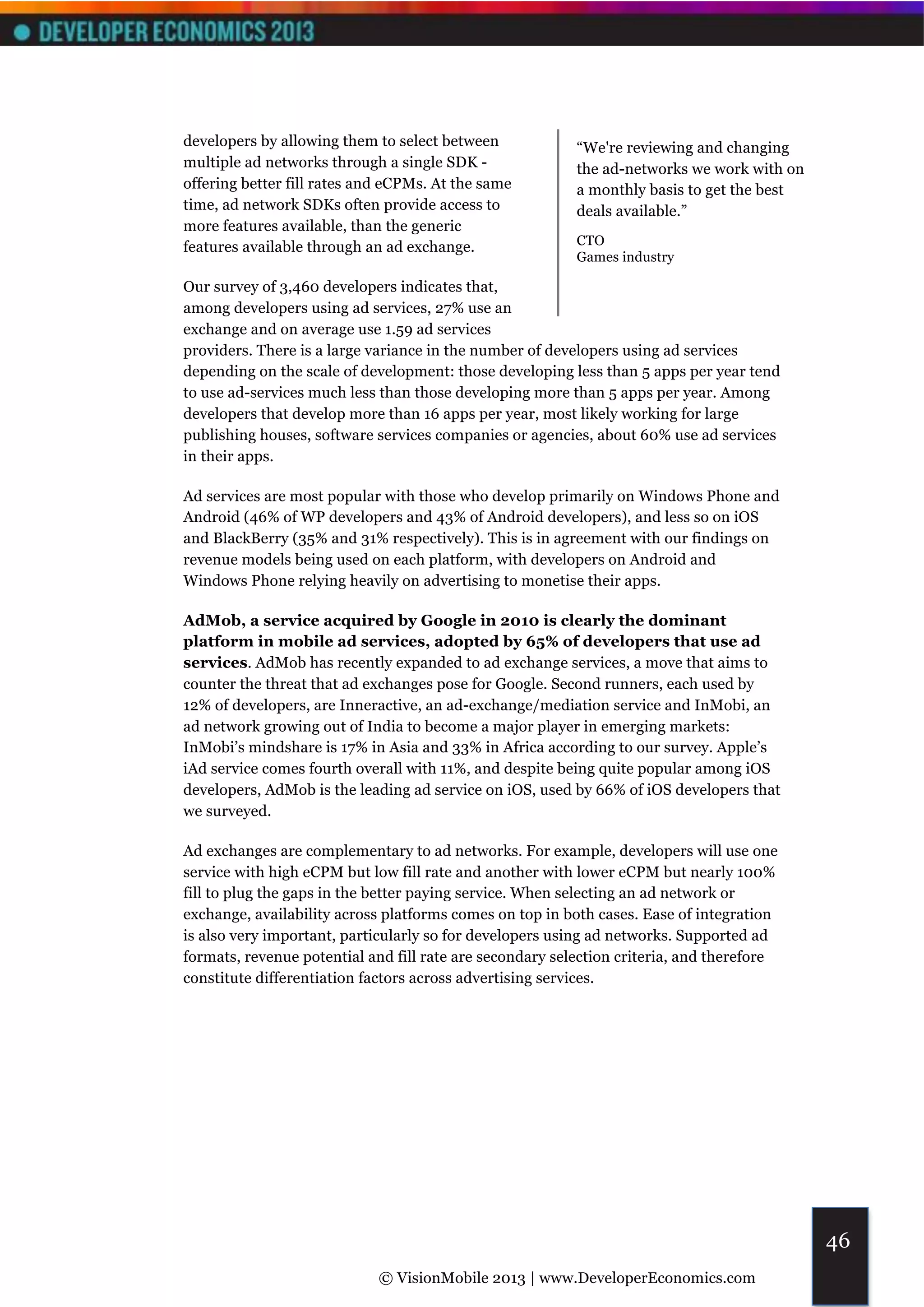 developers by allowing them to select between             “We're reviewing and changing
multiple ad networks through a single SDK -               the ad-networks we work with on
offering better fill rates and eCPMs. At the same         a monthly basis to get the best
time, ad network SDKs often provide access to             deals available.”
more features available, than the generic
features available through an ad exchange.                CTO
                                                          Games industry

Our survey of 3,460 developers indicates that,
among developers using ad services, 27% use an
exchange and on average use 1.59 ad services
providers. There is a large variance in the number of developers using ad services
depending on the scale of development: those developing less than 5 apps per year tend
to use ad-services much less than those developing more than 5 apps per year. Among
developers that develop more than 16 apps per year, most likely working for large
publishing houses, software services companies or agencies, about 60% use ad services
in their apps.

Ad services are most popular with those who develop primarily on Windows Phone and
Android (46% of WP developers and 43% of Android developers), and less so on iOS
and BlackBerry (35% and 31% respectively). This is in agreement with our findings on
revenue models being used on each platform, with developers on Android and
Windows Phone relying heavily on advertising to monetise their apps.

AdMob, a service acquired by Google in 2010 is clearly the dominant
platform in mobile ad services, adopted by 65% of developers that use ad
services. AdMob has recently expanded to ad exchange services, a move that aims to
counter the threat that ad exchanges pose for Google. Second runners, each used by
12% of developers, are Inneractive, an ad-exchange/mediation service and InMobi, an
ad network growing out of India to become a major player in emerging markets:
InMobi’s mindshare is 17% in Asia and 33% in Africa according to our survey. Apple’s
iAd service comes fourth overall with 11%, and despite being quite popular among iOS
developers, AdMob is the leading ad service on iOS, used by 66% of iOS developers that
we surveyed.

Ad exchanges are complementary to ad networks. For example, developers will use one
service with high eCPM but low fill rate and another with lower eCPM but nearly 100%
fill to plug the gaps in the better paying service. When selecting an ad network or
exchange, availability across platforms comes on top in both cases. Ease of integration
is also very important, particularly so for developers using ad networks. Supported ad
formats, revenue potential and fill rate are secondary selection criteria, and therefore
constitute differentiation factors across advertising services.




                                                                                            46
                             © VisionMobile 2013 | www.DeveloperEconomics.com
 