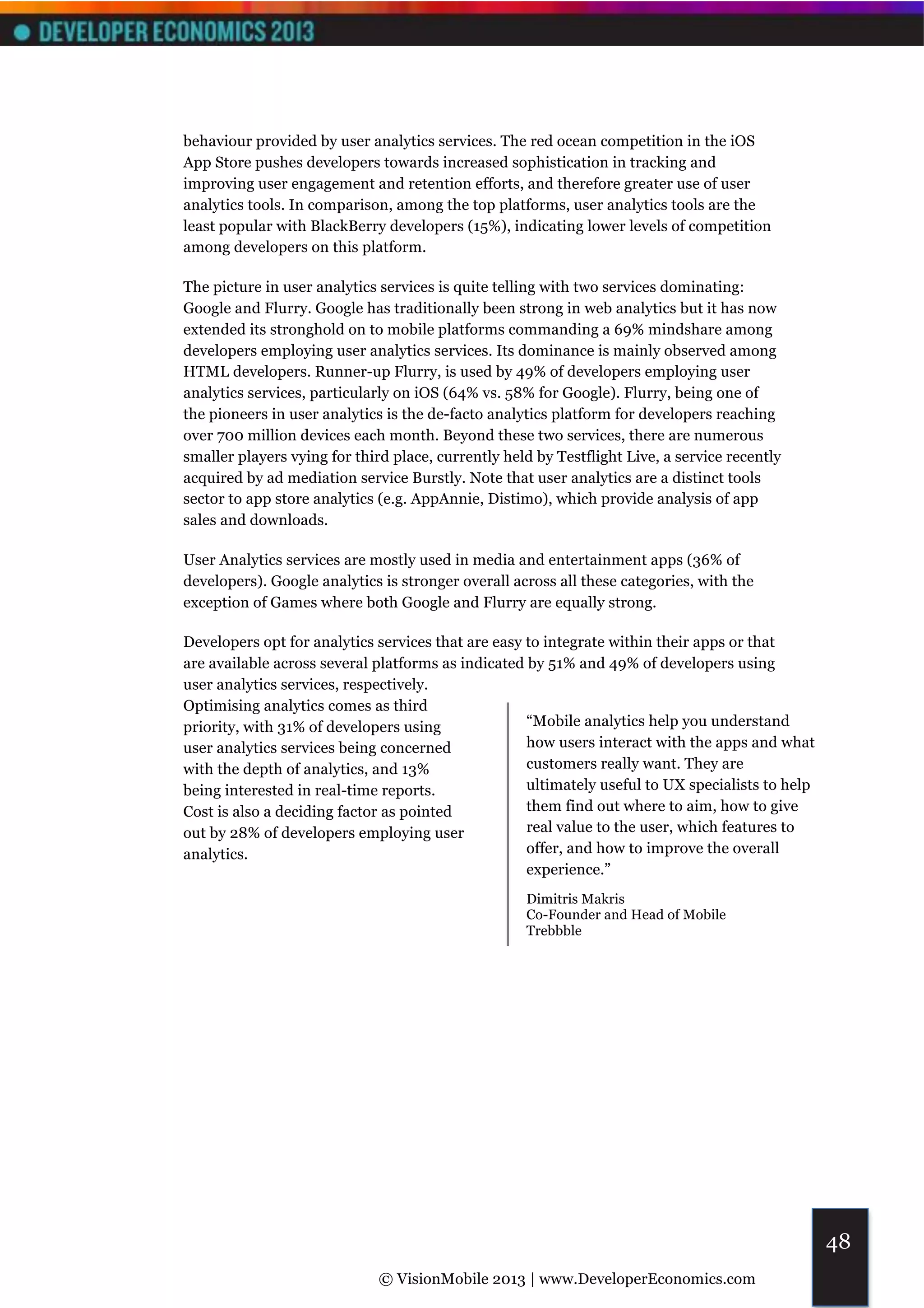 behaviour provided by user analytics services. The red ocean competition in the iOS
App Store pushes developers towards increased sophistication in tracking and
improving user engagement and retention efforts, and therefore greater use of user
analytics tools. In comparison, among the top platforms, user analytics tools are the
least popular with BlackBerry developers (15%), indicating lower levels of competition
among developers on this platform.

The picture in user analytics services is quite telling with two services dominating:
Google and Flurry. Google has traditionally been strong in web analytics but it has now
extended its stronghold on to mobile platforms commanding a 69% mindshare among
developers employing user analytics services. Its dominance is mainly observed among
HTML developers. Runner-up Flurry, is used by 49% of developers employing user
analytics services, particularly on iOS (64% vs. 58% for Google). Flurry, being one of
the pioneers in user analytics is the de-facto analytics platform for developers reaching
over 700 million devices each month. Beyond these two services, there are numerous
smaller players vying for third place, currently held by Testflight Live, a service recently
acquired by ad mediation service Burstly. Note that user analytics are a distinct tools
sector to app store analytics (e.g. AppAnnie, Distimo), which provide analysis of app
sales and downloads.

User Analytics services are mostly used in media and entertainment apps (36% of
developers). Google analytics is stronger overall across all these categories, with the
exception of Games where both Google and Flurry are equally strong.

Developers opt for analytics services that are easy to integrate within their apps or that
are available across several platforms as indicated by 51% and 49% of developers using
user analytics services, respectively.
Optimising analytics comes as third
priority, with 31% of developers using              “Mobile analytics help you understand
user analytics services being concerned             how users interact with the apps and what
with the depth of analytics, and 13%                customers really want. They are
being interested in real-time reports.              ultimately useful to UX specialists to help
Cost is also a deciding factor as pointed           them find out where to aim, how to give
out by 28% of developers employing user             real value to the user, which features to
analytics.                                          offer, and how to improve the overall
                                                    experience.”
                                                    Dimitris Makris
                                                    Co-Founder and Head of Mobile
                                                    Trebbble




                                                                                                  48
                              © VisionMobile 2013 | www.DeveloperEconomics.com
 