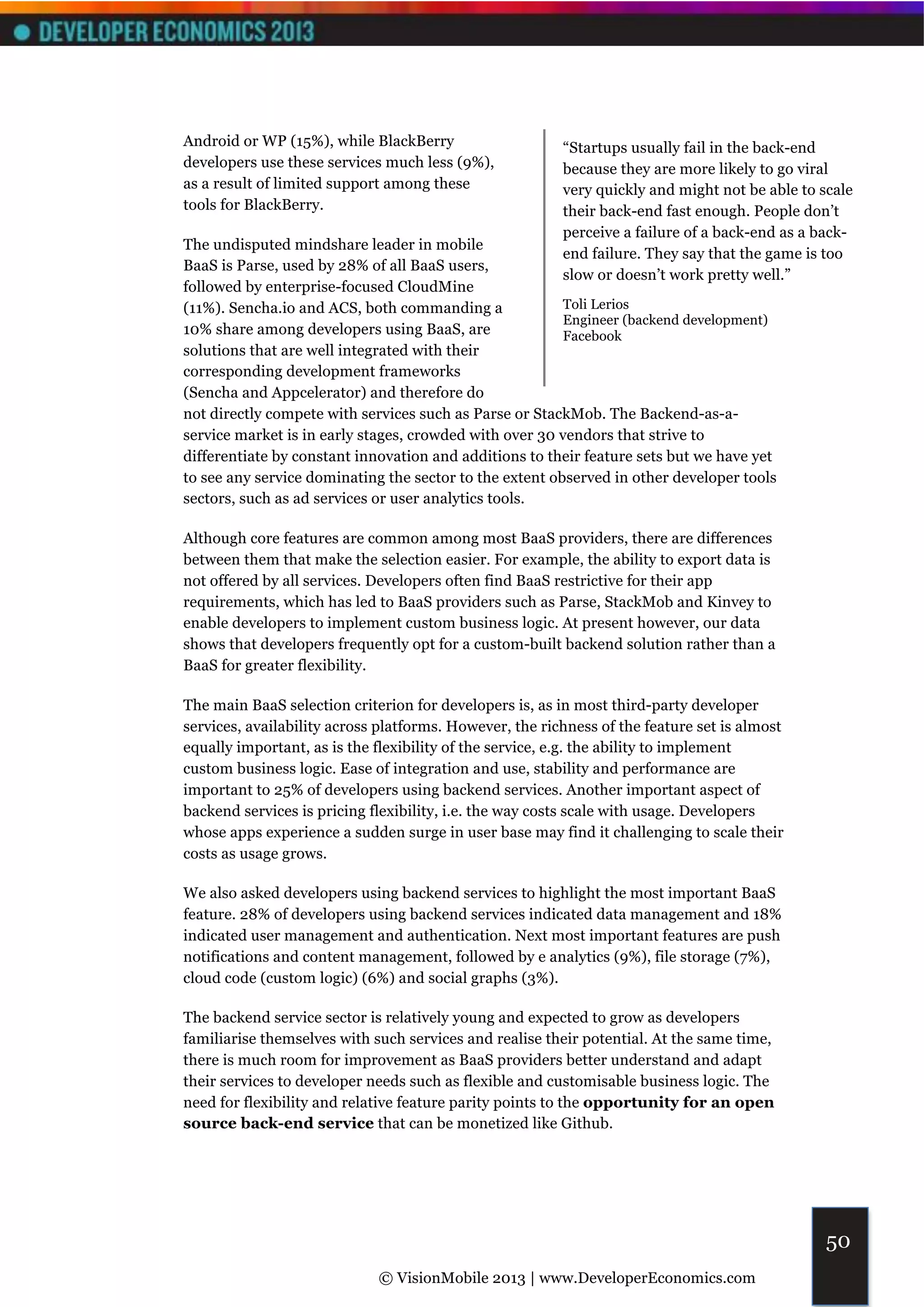 Android or WP (15%), while BlackBerry                    “Startups usually fail in the back-end
developers use these services much less (9%),            because they are more likely to go viral
as a result of limited support among these               very quickly and might not be able to scale
tools for BlackBerry.                                    their back-end fast enough. People don’t
                                                         perceive a failure of a back-end as a back-
The undisputed mindshare leader in mobile
                                                         end failure. They say that the game is too
BaaS is Parse, used by 28% of all BaaS users,
                                                         slow or doesn’t work pretty well.”
followed by enterprise-focused CloudMine
(11%). Sencha.io and ACS, both commanding a              Toli Lerios
                                                         Engineer (backend development)
10% share among developers using BaaS, are               Facebook
solutions that are well integrated with their
corresponding development frameworks
(Sencha and Appcelerator) and therefore do
not directly compete with services such as Parse or StackMob. The Backend-as-a-
service market is in early stages, crowded with over 30 vendors that strive to
differentiate by constant innovation and additions to their feature sets but we have yet
to see any service dominating the sector to the extent observed in other developer tools
sectors, such as ad services or user analytics tools.

Although core features are common among most BaaS providers, there are differences
between them that make the selection easier. For example, the ability to export data is
not offered by all services. Developers often find BaaS restrictive for their app
requirements, which has led to BaaS providers such as Parse, StackMob and Kinvey to
enable developers to implement custom business logic. At present however, our data
shows that developers frequently opt for a custom-built backend solution rather than a
BaaS for greater flexibility.

The main BaaS selection criterion for developers is, as in most third-party developer
services, availability across platforms. However, the richness of the feature set is almost
equally important, as is the flexibility of the service, e.g. the ability to implement
custom business logic. Ease of integration and use, stability and performance are
important to 25% of developers using backend services. Another important aspect of
backend services is pricing flexibility, i.e. the way costs scale with usage. Developers
whose apps experience a sudden surge in user base may find it challenging to scale their
costs as usage grows.

We also asked developers using backend services to highlight the most important BaaS
feature. 28% of developers using backend services indicated data management and 18%
indicated user management and authentication. Next most important features are push
notifications and content management, followed by e analytics (9%), file storage (7%),
cloud code (custom logic) (6%) and social graphs (3%).

The backend service sector is relatively young and expected to grow as developers
familiarise themselves with such services and realise their potential. At the same time,
there is much room for improvement as BaaS providers better understand and adapt
their services to developer needs such as flexible and customisable business logic. The
need for flexibility and relative feature parity points to the opportunity for an open
source back-end service that can be monetized like Github.




                                                                                                50
                             © VisionMobile 2013 | www.DeveloperEconomics.com
 