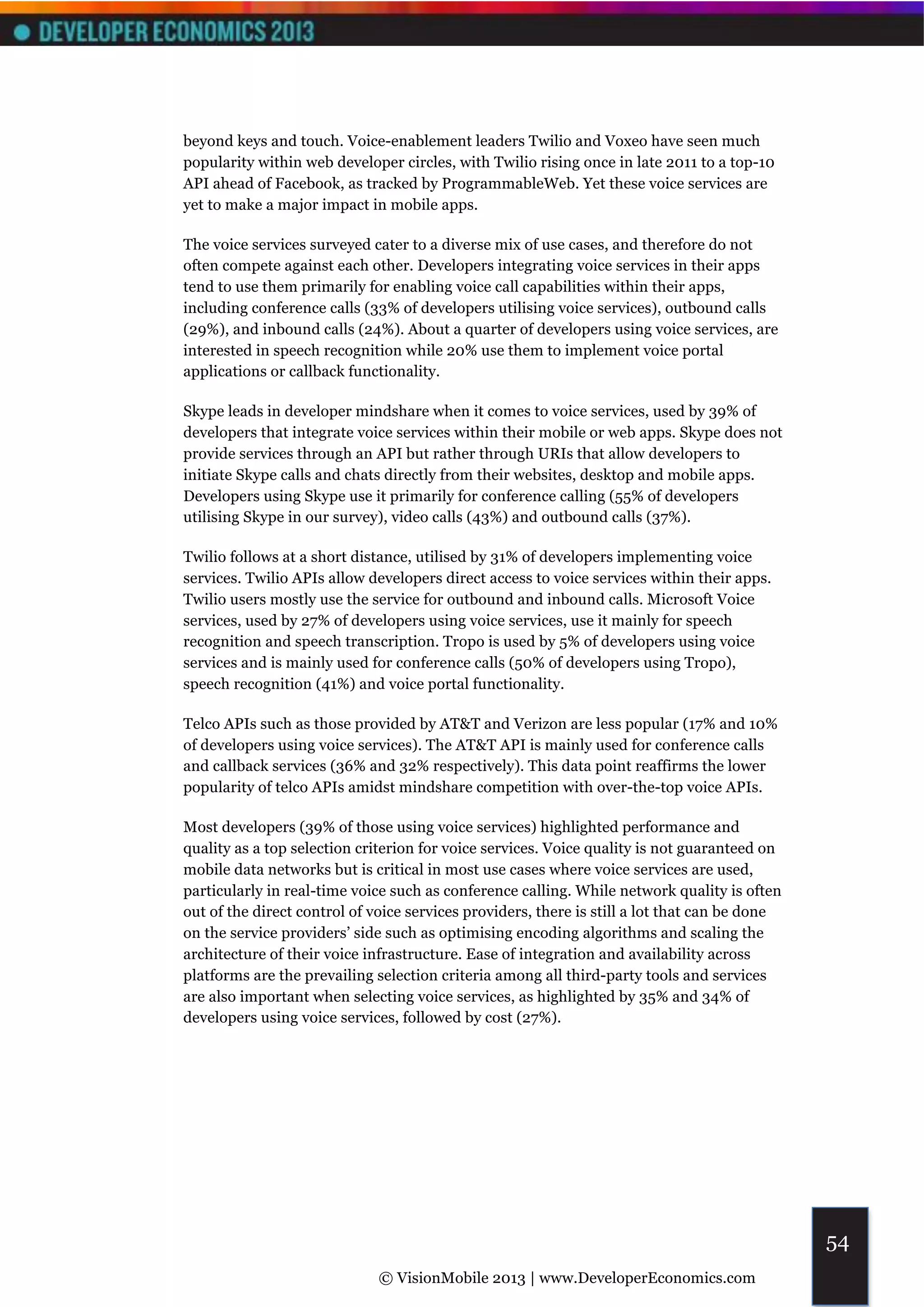 beyond keys and touch. Voice-enablement leaders Twilio and Voxeo have seen much
popularity within web developer circles, with Twilio rising once in late 2011 to a top-10
API ahead of Facebook, as tracked by ProgrammableWeb. Yet these voice services are
yet to make a major impact in mobile apps.

The voice services surveyed cater to a diverse mix of use cases, and therefore do not
often compete against each other. Developers integrating voice services in their apps
tend to use them primarily for enabling voice call capabilities within their apps,
including conference calls (33% of developers utilising voice services), outbound calls
(29%), and inbound calls (24%). About a quarter of developers using voice services, are
interested in speech recognition while 20% use them to implement voice portal
applications or callback functionality.

Skype leads in developer mindshare when it comes to voice services, used by 39% of
developers that integrate voice services within their mobile or web apps. Skype does not
provide services through an API but rather through URIs that allow developers to
initiate Skype calls and chats directly from their websites, desktop and mobile apps.
Developers using Skype use it primarily for conference calling (55% of developers
utilising Skype in our survey), video calls (43%) and outbound calls (37%).

Twilio follows at a short distance, utilised by 31% of developers implementing voice
services. Twilio APIs allow developers direct access to voice services within their apps.
Twilio users mostly use the service for outbound and inbound calls. Microsoft Voice
services, used by 27% of developers using voice services, use it mainly for speech
recognition and speech transcription. Tropo is used by 5% of developers using voice
services and is mainly used for conference calls (50% of developers using Tropo),
speech recognition (41%) and voice portal functionality.

Telco APIs such as those provided by AT&T and Verizon are less popular (17% and 10%
of developers using voice services). The AT&T API is mainly used for conference calls
and callback services (36% and 32% respectively). This data point reaffirms the lower
popularity of telco APIs amidst mindshare competition with over-the-top voice APIs.

Most developers (39% of those using voice services) highlighted performance and
quality as a top selection criterion for voice services. Voice quality is not guaranteed on
mobile data networks but is critical in most use cases where voice services are used,
particularly in real-time voice such as conference calling. While network quality is often
out of the direct control of voice services providers, there is still a lot that can be done
on the service providers’ side such as optimising encoding algorithms and scaling the
architecture of their voice infrastructure. Ease of integration and availability across
platforms are the prevailing selection criteria among all third-party tools and services
are also important when selecting voice services, as highlighted by 35% and 34% of
developers using voice services, followed by cost (27%).




                                                                                               54
                              © VisionMobile 2013 | www.DeveloperEconomics.com
 