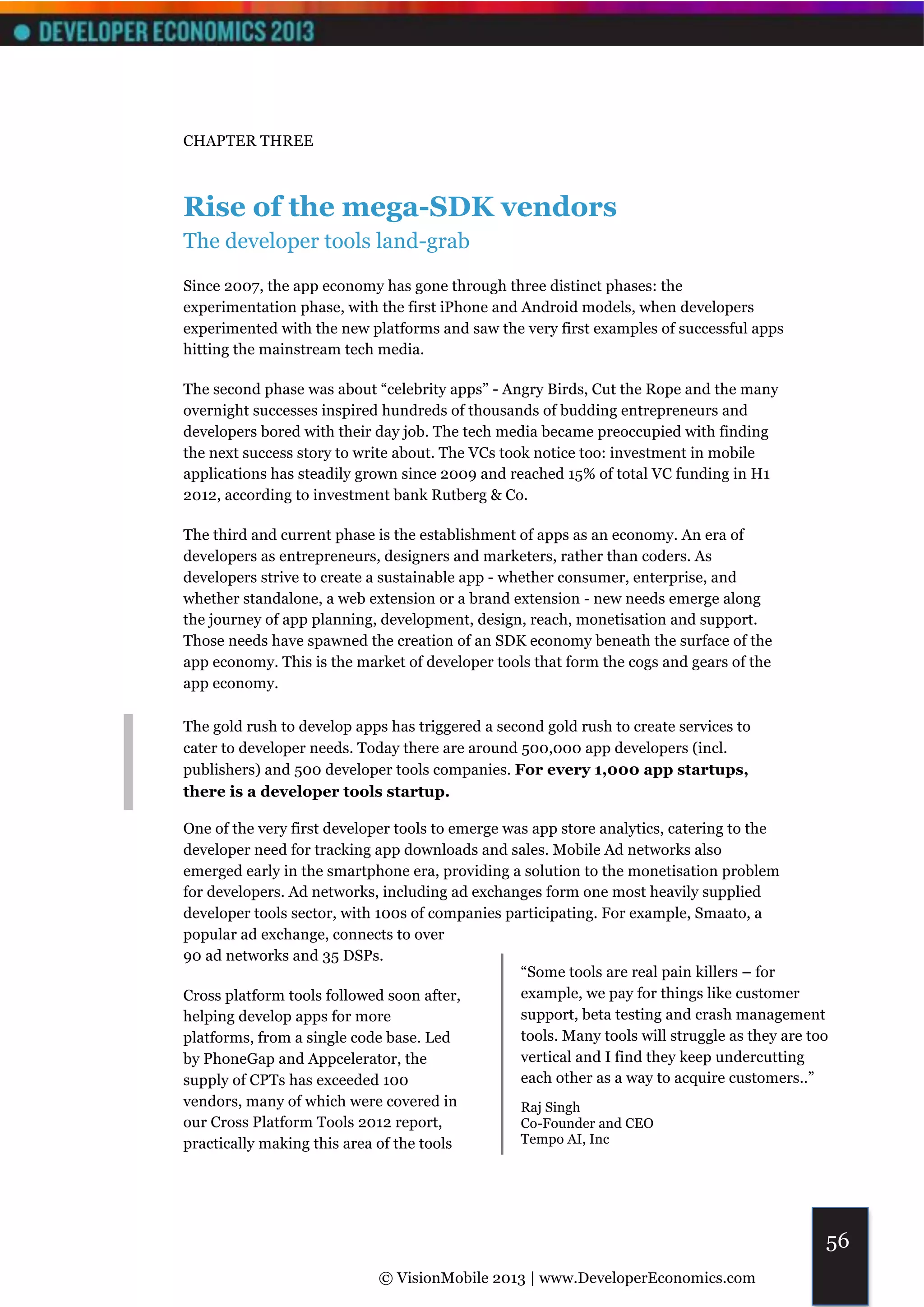 CHAPTER THREE



Rise of the mega-SDK vendors
The developer tools land-grab
Since 2007, the app economy has gone through three distinct phases: the
experimentation phase, with the first iPhone and Android models, when developers
experimented with the new platforms and saw the very first examples of successful apps
hitting the mainstream tech media.

The second phase was about “celebrity apps” - Angry Birds, Cut the Rope and the many
overnight successes inspired hundreds of thousands of budding entrepreneurs and
developers bored with their day job. The tech media became preoccupied with finding
the next success story to write about. The VCs took notice too: investment in mobile
applications has steadily grown since 2009 and reached 15% of total VC funding in H1
2012, according to investment bank Rutberg & Co.

The third and current phase is the establishment of apps as an economy. An era of
developers as entrepreneurs, designers and marketers, rather than coders. As
developers strive to create a sustainable app - whether consumer, enterprise, and
whether standalone, a web extension or a brand extension - new needs emerge along
the journey of app planning, development, design, reach, monetisation and support.
Those needs have spawned the creation of an SDK economy beneath the surface of the
app economy. This is the market of developer tools that form the cogs and gears of the
app economy.

The gold rush to develop apps has triggered a second gold rush to create services to
cater to developer needs. Today there are around 500,000 app developers (incl.
publishers) and 500 developer tools companies. For every 1,000 app startups,
there is a developer tools startup.

One of the very first developer tools to emerge was app store analytics, catering to the
developer need for tracking app downloads and sales. Mobile Ad networks also
emerged early in the smartphone era, providing a solution to the monetisation problem
for developers. Ad networks, including ad exchanges form one most heavily supplied
developer tools sector, with 100s of companies participating. For example, Smaato, a
popular ad exchange, connects to over
90 ad networks and 35 DSPs.
                                                  “Some tools are real pain killers – for
Cross platform tools followed soon after,         example, we pay for things like customer
helping develop apps for more                     support, beta testing and crash management
platforms, from a single code base. Led           tools. Many tools will struggle as they are too
by PhoneGap and Appcelerator, the                 vertical and I find they keep undercutting
supply of CPTs has exceeded 100                   each other as a way to acquire customers..”
vendors, many of which were covered in            Raj Singh
our Cross Platform Tools 2012 report,             Co-Founder and CEO
practically making this area of the tools         Tempo AI, Inc




                                                                                                56
                             © VisionMobile 2013 | www.DeveloperEconomics.com
 
