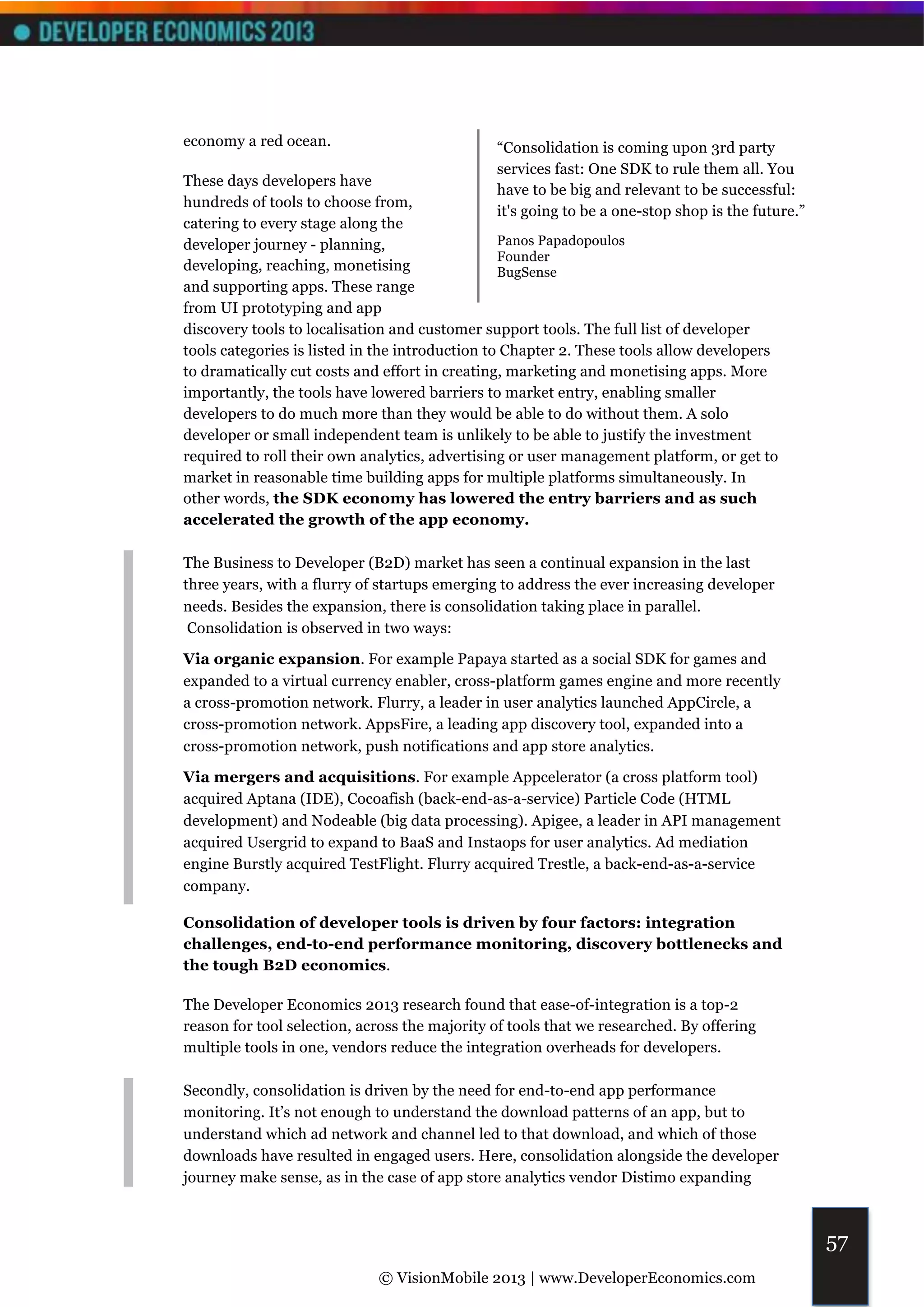 economy a red ocean.                           “Consolidation is coming upon 3rd party
                                               services fast: One SDK to rule them all. You
These days developers have
                                               have to be big and relevant to be successful:
hundreds of tools to choose from,
                                               it's going to be a one-stop shop is the future.”
catering to every stage along the
developer journey - planning,                    Panos Papadopoulos
                                                 Founder
developing, reaching, monetising                 BugSense
and supporting apps. These range
from UI prototyping and app
discovery tools to localisation and customer support tools. The full list of developer
tools categories is listed in the introduction to Chapter 2. These tools allow developers
to dramatically cut costs and effort in creating, marketing and monetising apps. More
importantly, the tools have lowered barriers to market entry, enabling smaller
developers to do much more than they would be able to do without them. A solo
developer or small independent team is unlikely to be able to justify the investment
required to roll their own analytics, advertising or user management platform, or get to
market in reasonable time building apps for multiple platforms simultaneously. In
other words, the SDK economy has lowered the entry barriers and as such
accelerated the growth of the app economy.

The Business to Developer (B2D) market has seen a continual expansion in the last
three years, with a flurry of startups emerging to address the ever increasing developer
needs. Besides the expansion, there is consolidation taking place in parallel.
 Consolidation is observed in two ways:

Via organic expansion. For example Papaya started as a social SDK for games and
expanded to a virtual currency enabler, cross-platform games engine and more recently
a cross-promotion network. Flurry, a leader in user analytics launched AppCircle, a
cross-promotion network. AppsFire, a leading app discovery tool, expanded into a
cross-promotion network, push notifications and app store analytics.

Via mergers and acquisitions. For example Appcelerator (a cross platform tool)
acquired Aptana (IDE), Cocoafish (back-end-as-a-service) Particle Code (HTML
development) and Nodeable (big data processing). Apigee, a leader in API management
acquired Usergrid to expand to BaaS and Instaops for user analytics. Ad mediation
engine Burstly acquired TestFlight. Flurry acquired Trestle, a back-end-as-a-service
company.

Consolidation of developer tools is driven by four factors: integration
challenges, end-to-end performance monitoring, discovery bottlenecks and
the tough B2D economics.

The Developer Economics 2013 research found that ease-of-integration is a top-2
reason for tool selection, across the majority of tools that we researched. By offering
multiple tools in one, vendors reduce the integration overheads for developers.

Secondly, consolidation is driven by the need for end-to-end app performance
monitoring. It’s not enough to understand the download patterns of an app, but to
understand which ad network and channel led to that download, and which of those
downloads have resulted in engaged users. Here, consolidation alongside the developer
journey make sense, as in the case of app store analytics vendor Distimo expanding



                                                                                                  57
                             © VisionMobile 2013 | www.DeveloperEconomics.com
 