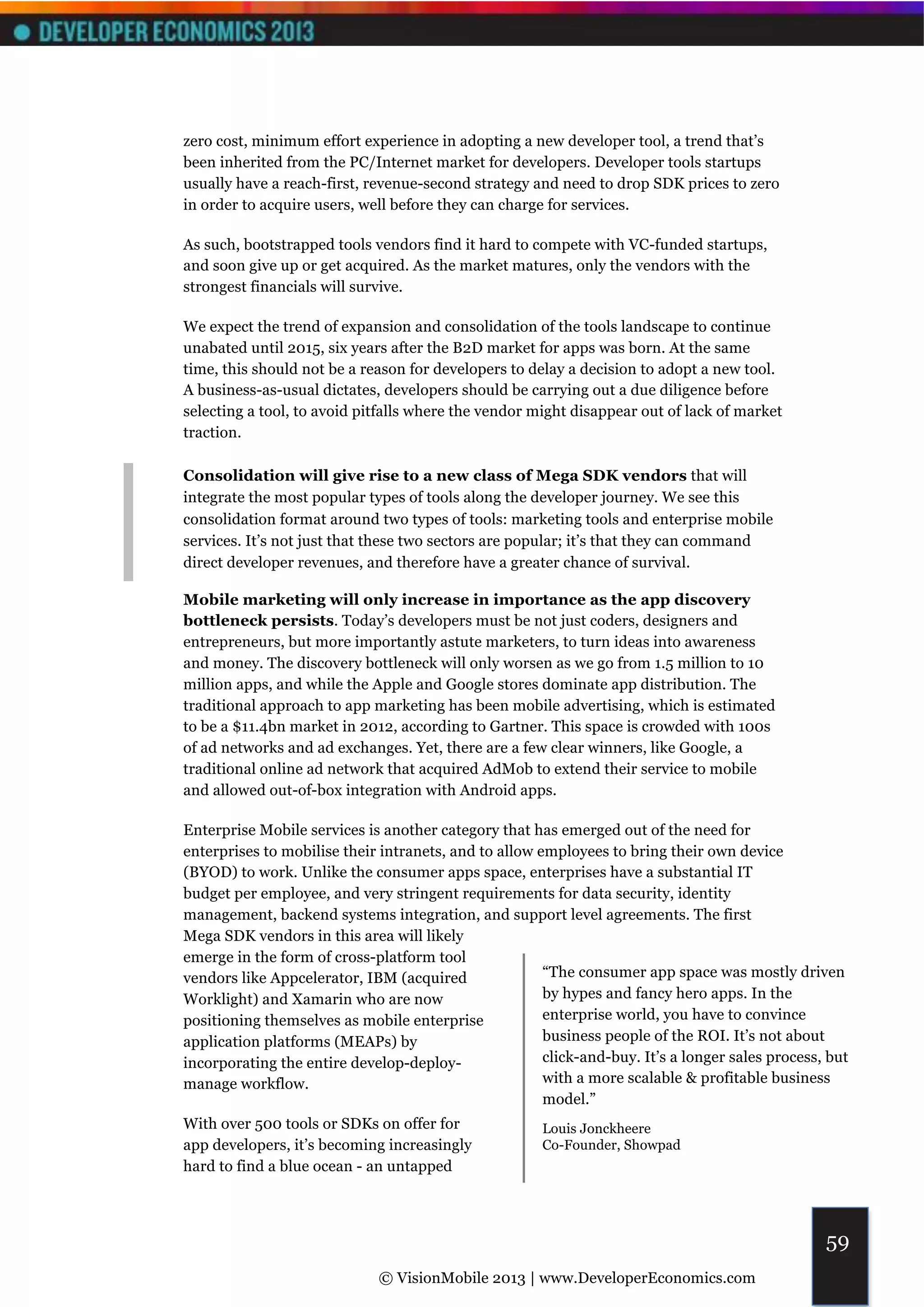 zero cost, minimum effort experience in adopting a new developer tool, a trend that’s
been inherited from the PC/Internet market for developers. Developer tools startups
usually have a reach-first, revenue-second strategy and need to drop SDK prices to zero
in order to acquire users, well before they can charge for services.

As such, bootstrapped tools vendors find it hard to compete with VC-funded startups,
and soon give up or get acquired. As the market matures, only the vendors with the
strongest financials will survive.

We expect the trend of expansion and consolidation of the tools landscape to continue
unabated until 2015, six years after the B2D market for apps was born. At the same
time, this should not be a reason for developers to delay a decision to adopt a new tool.
A business-as-usual dictates, developers should be carrying out a due diligence before
selecting a tool, to avoid pitfalls where the vendor might disappear out of lack of market
traction.

Consolidation will give rise to a new class of Mega SDK vendors that will
integrate the most popular types of tools along the developer journey. We see this
consolidation format around two types of tools: marketing tools and enterprise mobile
services. It’s not just that these two sectors are popular; it’s that they can command
direct developer revenues, and therefore have a greater chance of survival.

Mobile marketing will only increase in importance as the app discovery
bottleneck persists. Today’s developers must be not just coders, designers and
entrepreneurs, but more importantly astute marketers, to turn ideas into awareness
and money. The discovery bottleneck will only worsen as we go from 1.5 million to 10
million apps, and while the Apple and Google stores dominate app distribution. The
traditional approach to app marketing has been mobile advertising, which is estimated
to be a $11.4bn market in 2012, according to Gartner. This space is crowded with 100s
of ad networks and ad exchanges. Yet, there are a few clear winners, like Google, a
traditional online ad network that acquired AdMob to extend their service to mobile
and allowed out-of-box integration with Android apps.

Enterprise Mobile services is another category that has emerged out of the need for
enterprises to mobilise their intranets, and to allow employees to bring their own device
(BYOD) to work. Unlike the consumer apps space, enterprises have a substantial IT
budget per employee, and very stringent requirements for data security, identity
management, backend systems integration, and support level agreements. The first
Mega SDK vendors in this area will likely
emerge in the form of cross-platform tool
vendors like Appcelerator, IBM (acquired               “The consumer app space was mostly driven
Worklight) and Xamarin who are now                     by hypes and fancy hero apps. In the
positioning themselves as mobile enterprise            enterprise world, you have to convince
application platforms (MEAPs) by                       business people of the ROI. It’s not about
incorporating the entire develop-deploy-               click-and-buy. It’s a longer sales process, but
manage workflow.                                       with a more scalable & profitable business
                                                       model.”
With over 500 tools or SDKs on offer for               Louis Jonckheere
app developers, it’s becoming increasingly             Co-Founder, Showpad
hard to find a blue ocean - an untapped



                                                                                                  59
                             © VisionMobile 2013 | www.DeveloperEconomics.com
 