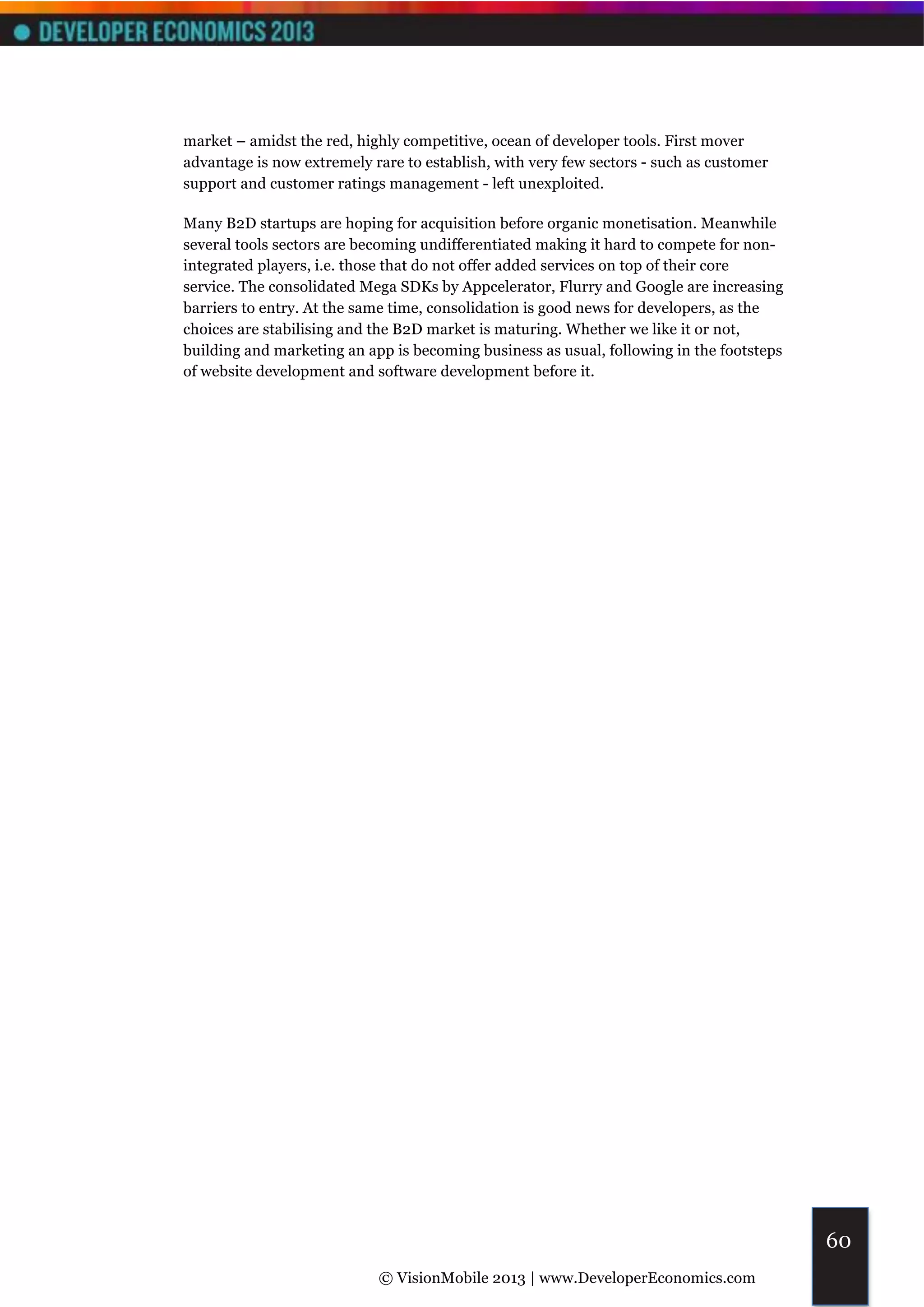 market – amidst the red, highly competitive, ocean of developer tools. First mover
advantage is now extremely rare to establish, with very few sectors - such as customer
support and customer ratings management - left unexploited.

Many B2D startups are hoping for acquisition before organic monetisation. Meanwhile
several tools sectors are becoming undifferentiated making it hard to compete for non-
integrated players, i.e. those that do not offer added services on top of their core
service. The consolidated Mega SDKs by Appcelerator, Flurry and Google are increasing
barriers to entry. At the same time, consolidation is good news for developers, as the
choices are stabilising and the B2D market is maturing. Whether we like it or not,
building and marketing an app is becoming business as usual, following in the footsteps
of website development and software development before it.




                                                                                          60
                            © VisionMobile 2013 | www.DeveloperEconomics.com
 