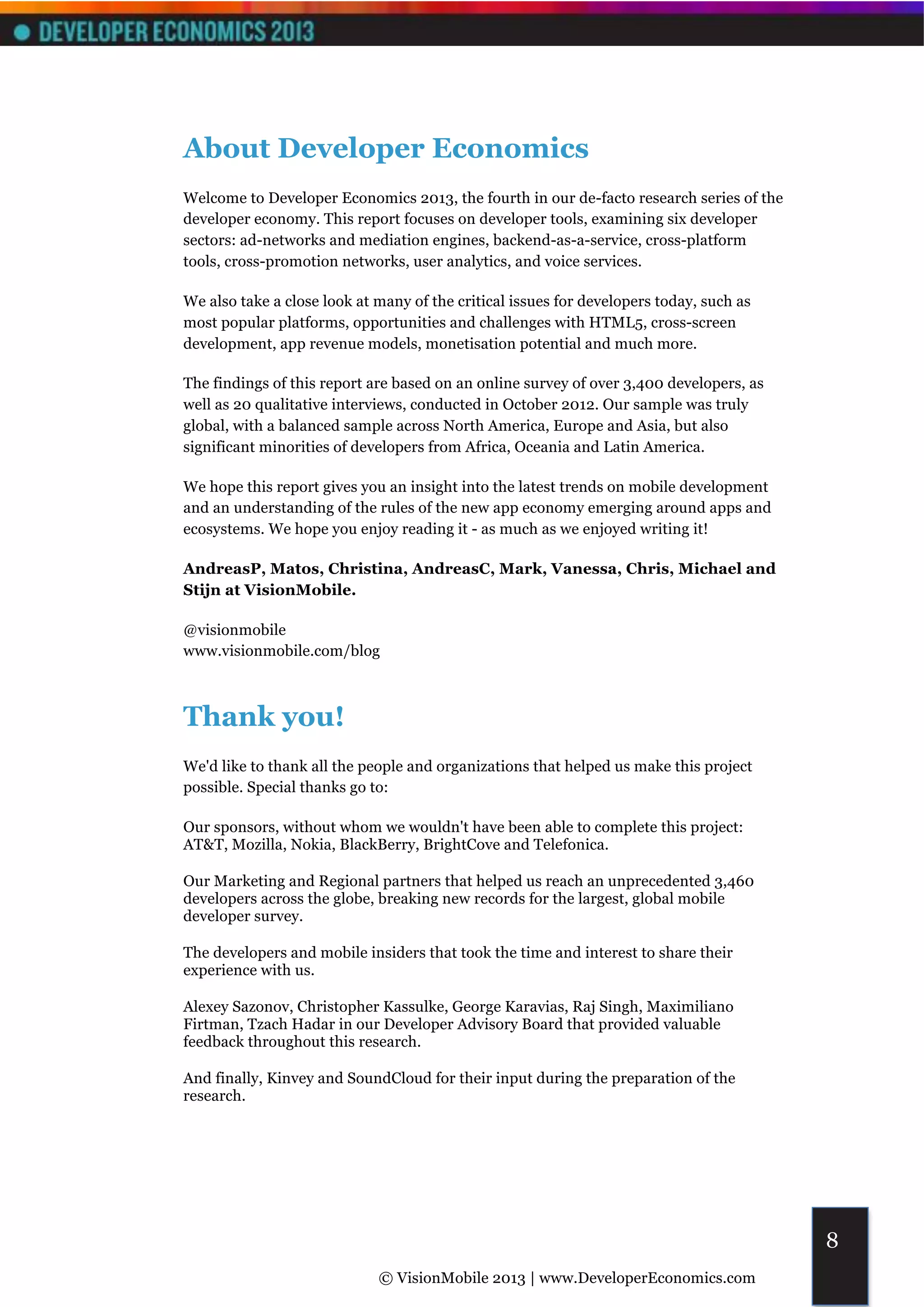 About Developer Economics
Welcome to Developer Economics 2013, the fourth in our de-facto research series of the
developer economy. This report focuses on developer tools, examining six developer
sectors: ad-networks and mediation engines, backend-as-a-service, cross-platform
tools, cross-promotion networks, user analytics, and voice services.

We also take a close look at many of the critical issues for developers today, such as
most popular platforms, opportunities and challenges with HTML5, cross-screen
development, app revenue models, monetisation potential and much more.

The findings of this report are based on an online survey of over 3,400 developers, as
well as 20 qualitative interviews, conducted in October 2012. Our sample was truly
global, with a balanced sample across North America, Europe and Asia, but also
significant minorities of developers from Africa, Oceania and Latin America.

We hope this report gives you an insight into the latest trends on mobile development
and an understanding of the rules of the new app economy emerging around apps and
ecosystems. We hope you enjoy reading it - as much as we enjoyed writing it!

AndreasP, Matos, Christina, AndreasC, Mark, Vanessa, Chris, Michael and
Stijn at VisionMobile.

@visionmobile
www.visionmobile.com/blog



Thank you!
We'd like to thank all the people and organizations that helped us make this project
possible. Special thanks go to:

Our sponsors, without whom we wouldn't have been able to complete this project:
AT&T, Mozilla, Nokia, BlackBerry, BrightCove and Telefonica.

Our Marketing and Regional partners that helped us reach an unprecedented 3,460
developers across the globe, breaking new records for the largest, global mobile
developer survey.

The developers and mobile insiders that took the time and interest to share their
experience with us.

Alexey Sazonov, Christopher Kassulke, George Karavias, Raj Singh, Maximiliano
Firtman, Tzach Hadar in our Developer Advisory Board that provided valuable
feedback throughout this research.

And finally, Kinvey and SoundCloud for their input during the preparation of the
research.




                                                                                         8
                             © VisionMobile 2013 | www.DeveloperEconomics.com
 