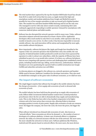 The total market share captured by the top-five handset OEM leader-board has shrunk
from 80% to under 60% in less that two years, as Apple stormed the high-end
smartphone market and modular platforms from Google and MediaTek made it
possible for tens of low-margin assemblers to take up around 30% of global handset
sales. The number two and three handset OEMs Samsung and LG are the only ones
who managed to survive with only minor scratch wounds, maintaining their sales
ranking by aggressively responding to mobile operators’ demand for smartphones with
numerous Android phone and tablet models.

Software has also disrupted the network operator world in many ways. Today, software
innovation outpaces network innovation by at least a factor of five: application
developers often reach market in only three to six months, while operators take 18-24
months to launch a new service. In other words, it has become impossible to innovate
outside software. Any such innovation will be outrun and marginalised by more agile,
more nimble software-led players.

More importantly, software-led players like Apple and Google have benefited at the
expense of the very network operators who funded their entry into mobile; the vast
majority of Android handset models produced in 2008-2010 have been sponsored by
operators in order to attract new subscribers, while the majority of iPhones have been
subsidised as part of a 12-24 month telco contract. It is these same software-led players
that are now competing with operator services and challenging their established control
points, including location look-ups, billing, service discovery, authentication. Software-
led players are even questioning the operator hold on mobile termination (see Google
C2DM) and subscriber activation (see soft SIMs).

As telecoms players are dragged to the software era, network operators and handset
OEMs need to become ‘platforms’ (enablers) for developer innovation. They also need
to rebuild their strategies on the game rules of software economics, as we shall see next.

The impact of software economics

The single biggest surprise that software has brought to the mobile industry has been
the change of economics – from supply-side economies of scale to demand-side
economies of scale.

The mobile industry has been built from the ground-up on supply side economies of
scale; billion-dollar investments behind handset vendors have created production
powerhouses where the few are able to dramatically drop supply and manufacturing
costs. This is why Nokia has been able to buy handset components in far higher
volumes and at far lower prices than everyone else, allowing Nokia to dominate
emerging markets in terms of price points. Supply-side economics of scale are common
sense: the bigger the company, the lower the costs; the lower the prices, the bigger the
sales.

What software introduced was demand-side economies of scale. Also known as
“network effects,” these economies are driven by demand, i.e., the number of users or
developers of a software platform. A classic case of network effects is a telephone
network: the utility of a network increases with the size of the network. The more users,
the more valuable the network is to those users. Software platforms like Windows,
Android and iOS operate based on network effects: the more users, the more devices


                             © VisionMobile 2011 | www.DeveloperEconomics.com
                                                                                        13
 