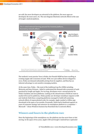 are sold, the more developers are attracted to the platform, the more apps are
developed, the more users, etc. The next diagram illustrates network effects in the case
of Google’s Android platform.




The textbook ‘worst practice’ here is Nokia: the Finnish OEM has been excelling at
creating supply-side economies of scale. With over 400 million devices shipped in
2010, Nokia can demand unbeatable pricing from its suppliers, and thus has an
inherent advantage in cost-sensitive emerging markets.

At the same time, Nokia – like most of the traditional top-five OEMs including
Motorola and Sony Ericsson - failed to understand the demand-side economies of scale
practiced by Google and Apple. For too long, developers were a second priority for
Nokia’s Symbian and Java platforms. Lacking in the attractiveness of both its route to
market (Ovi) and its platforms, Nokia quickly saw developer mindshare migrate to iOS
and Android. Both these competing platforms managed to build self-sustaining
network effects of unprecedented scale; for example, Apple reached 10 billion app
downloads in the space of 30 months. Eventually, Nokia had to backtrack against 20
years of corporate strategy and outsource its smartphone platform to a coopetitor –
Microsoft – whose Windows business has flourished due to network effects.



Winners and losers in the platform race
Since the beginnings of the smartphone era, the platform race has never been so fast
moving. In the space of two years, Apple’s iOS and Google’s Android have captivated



                             © VisionMobile 2011 | www.DeveloperEconomics.com
                                                                                       14
 