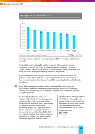 previously untapped segments of desktop and games (Xbox) developers, which are new
to mobile.

Google’s Chrome OS ranks highly with the promise to follow Android’s market
penetration with nearly one in four developer stating they plan to use - Google’s
Chrome OS ranks highly with the promise to follow Android’s market penetration with
nearly one in four developer stating they plan to use the platform.

MeeGo and Qt still garner developer optimism. Nokia has left developers with no
guidance as to the future of MeeGo and Qt, and yet developers show more interest in
these two platforms than BlackBerry, on which RIM is spending hundreds of millions in
acquisitions.

As the platform abandonment chart shows, Symbian and Java ME are the two
platforms with the highest developer abandonment rates; nearly 40% of developers
currently using Symbian and 35% of developers currently using Java ME are planning
to drop the platforms.

The Java ME abandonment comes as no                    “Windows Phone development tools
surprise: neither Oracle nor Sun have spent any        are first class - for example both
marketing dollars visibly promoting the Java           designers and developers can work
mobile platform. Moreover, what’s been missing         collaboratively on the same project.
in Java ME is the direct-to-consumer                   This level of sophistication isn’t
distribution channel (a.k.a. app store), which         available on either iOS or Android.”
Sun did not have the vision or commitment to           Andreas Tsouchlaris
introduce. In the case of Symbian, Nokia dealt         R&D Manager
an epic public relations blow to its own platform,     Binary Logic
announcing on February 11 it would put all its
smartphone eggs in the Microsoft basket.




                             © VisionMobile 2011 | www.DeveloperEconomics.com
                                                                                     18
 